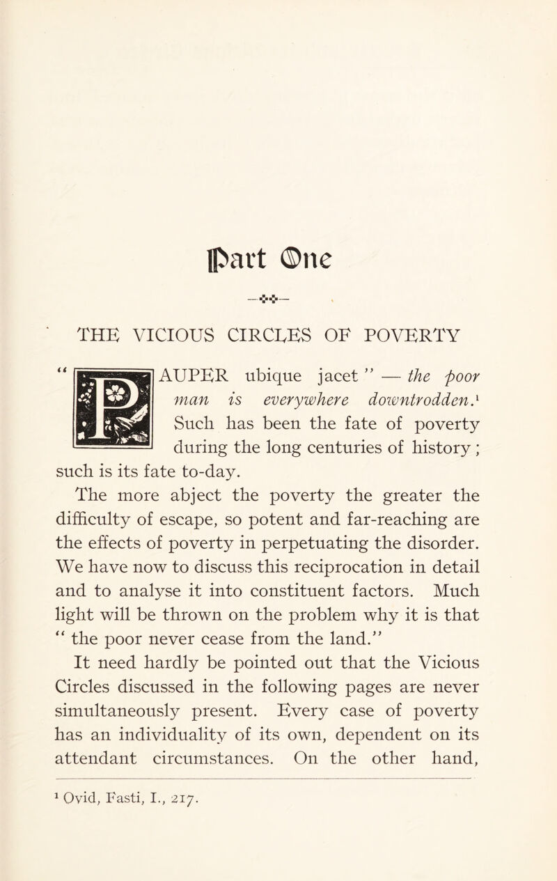 part One THE VICIOUS CIRCEES OF POVERTY AUPER ubique jacet ” — the poor man is everywhere downtrodden.l Such has been the fate of poverty during the long centuries of history; such is its fate to-day. The more abject the poverty the greater the difficulty of escape, so potent and far-reaching are the effects of poverty in perpetuating the disorder. We have now to discuss this reciprocation in detail and to analyse it into constituent factors. Much light will be thrown on the problem why it is that “ the poor never cease from the land.” It need hardly be pointed out that the Vicious Circles discussed in the following pages are never simultaneously present. Every case of poverty has an individuality of its own, dependent on its attendant circumstances. On the other hand, 1 Ovid, Fasti, I., 217.