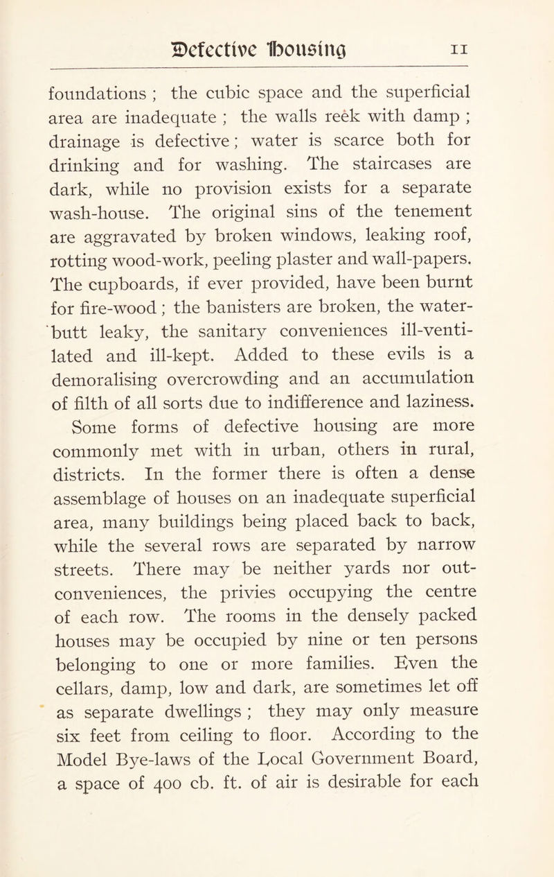 foundations ; the cubic space and the superficial area are inadequate ; the walls reek with damp ; drainage is defective; water is scarce both for drinking and for washing. The staircases are dark, while no provision exists for a separate wash-house. The original sins of the tenement are aggravated by broken windows, leaking roof, rotting wood-work, peeling plaster and wall-papers. The cupboards, if ever provided, have been burnt for fire-wood; the banisters are broken, the water- butt leaky, the sanitary conveniences ill-venti¬ lated and ill-kept. Added to these evils is a demoralising overcrowding and an accumulation of filth of all sorts due to indifference and laziness. Some forms of defective housing are more commonly met with in urban, others in rural, districts. In the former there is often a dense assemblage of houses on an inadequate superficial area, many buildings being placed back to back, while the several rows are separated by narrow streets. There may be neither yards nor out- conveniences, the privies occupying the centre of each row. The rooms in the densely packed houses may be occupied by nine or ten persons belonging to one or more families. Even the cellars, damp, low and dark, are sometimes let off as separate dwellings ; they may only measure six feet from ceiling to floor. According to the Model Bye-laws of the Local Government Board, a space of 400 cb. ft. of air is desirable for each