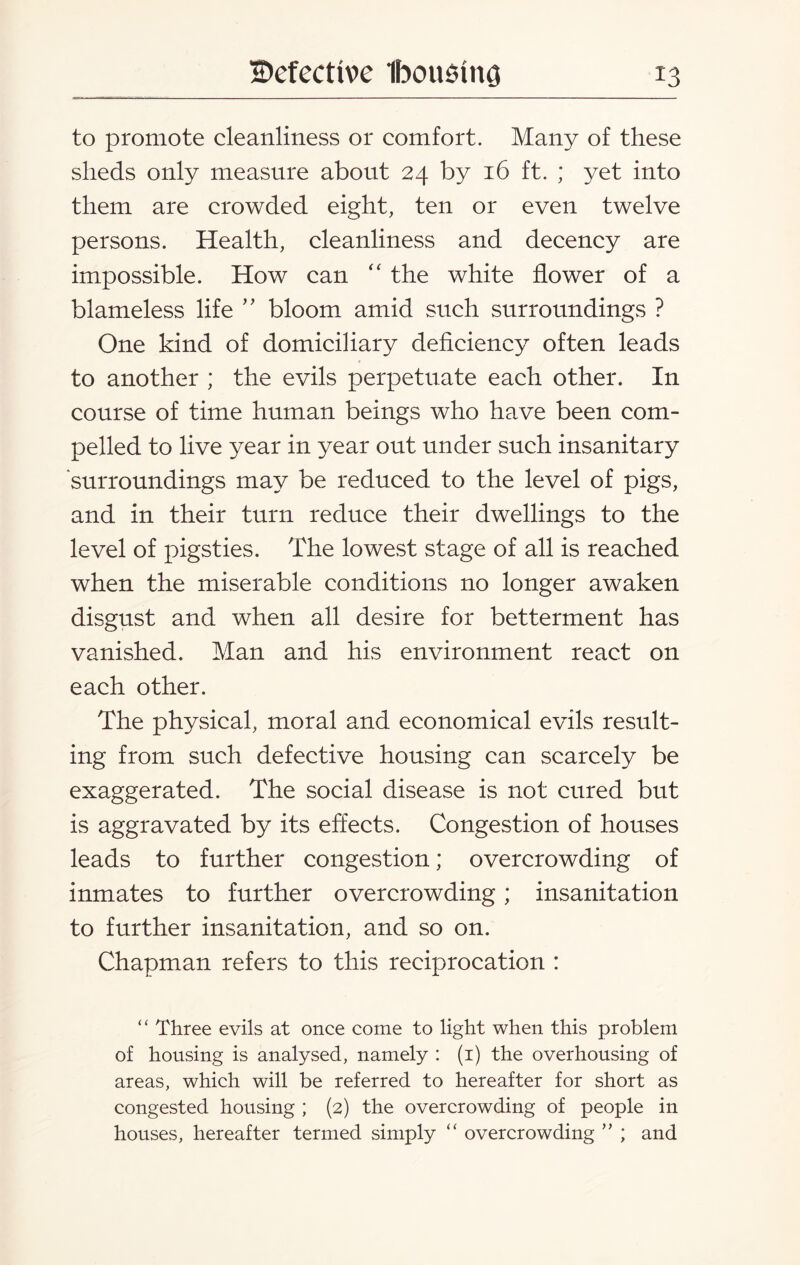 to promote cleanliness or comfort. Many of these sheds only measure about 24 by 16 ft. ; yet into them are crowded eight, ten or even twelve persons. Health, cleanliness and decency are impossible. How can “ the white flower of a blameless life ” bloom amid such surroundings ? One kind of domiciliary deficiency often leads to another ; the evils perpetuate each other. In course of time human beings who have been com¬ pelled to live year in year out under such insanitary surroundings may be reduced to the level of pigs, and in their turn reduce their dwellings to the level of pigsties. The lowest stage of all is reached when the miserable conditions no longer awaken disgust and when all desire for betterment has vanished. Man and his environment react on each other. The physical, moral and economical evils result¬ ing from such defective housing can scarcely be exaggerated. The social disease is not cured but is aggravated by its effects. Congestion of houses leads to further congestion; overcrowding of inmates to further overcrowding; insanitation to further insanitation, and so on. Chapman refers to this reciprocation : “ Three evils at once come to light when this problem of housing is analysed, namely : (1) the overhousing of areas, which will be referred to hereafter for short as congested housing ; (2) the overcrowding of people in houses, hereafter termed simply “ overcrowding ” ; and