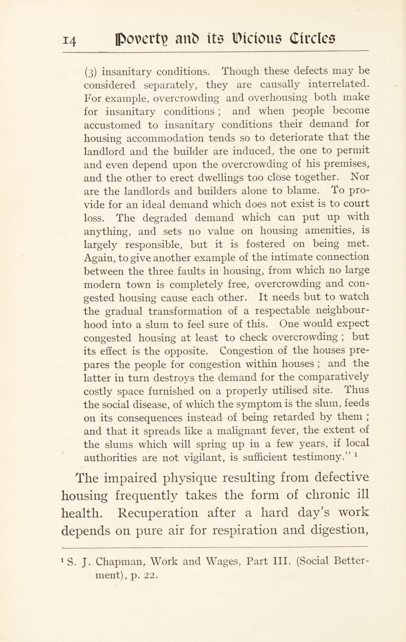 (3) insanitary conditions. Though these defects may be considered separately, they are causally interrelated. For example, overcrowding and overhousing both make for insanitary conditions ; and when people become accustomed to insanitary conditions their demand for housing accommodation tends so to deteriorate that the landlord and the builder are induced, the one to permit and even depend upon the overcrowding of his premises, and the other to erect dwellings too close together. Nor are the landlords and builders alone to blame. To pro¬ vide for an ideal demand which does not exist is to court loss. The degraded demand which can put up with anything, and sets no value on housing amenities, is largely responsible, but it is fostered on being met. Again, to give another example of the intimate connection between the three faults in housing, from which no large modern town is completely free, overcrowding and con¬ gested housing cause each other. It needs but to watch the gradual transformation of a respectable neighbour¬ hood into a slum to feel sure of this. One would expect congested housing at least to check overcrowding ; but its effect is the opposite. Congestion of the houses pre¬ pares the people for congestion within houses ; and the latter in turn destroys the demand for the comparatively costly space furnished on a properly utilised site. Thus the social disease, of which the symptom is the slum, feeds on its consequences instead of being retarded by them ; and that it spreads like a malignant fever, the extent of the slums which will spring up in a few years, if local authorities are not vigilant, is sufficient testimony.” 1 The impaired physique resulting from defective housing frequently takes the form of chronic ill health. Recuperation after a hard day’s work depends on pure air for respiration and digestion, 1 S. J. Chapman, Work and Wages, Part III. (Social Better¬ ment), p. 22.