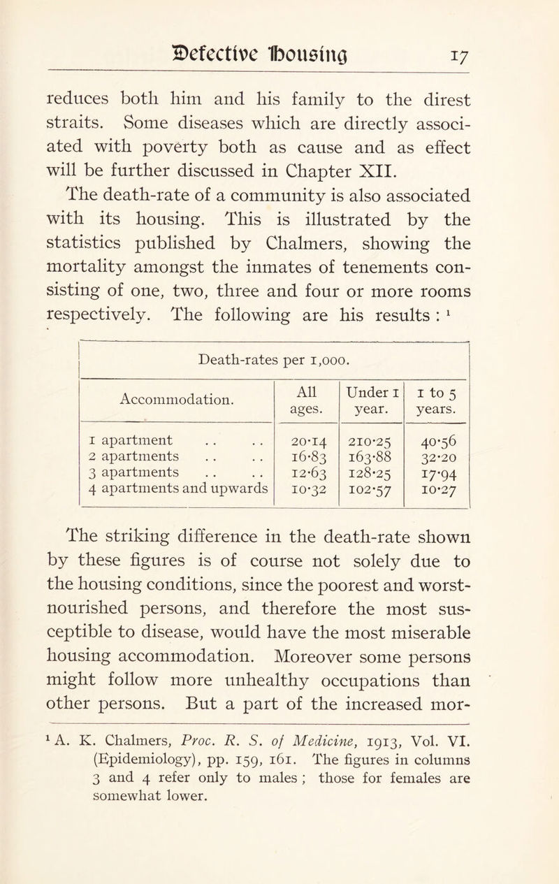 reduces both him and his family to the direst straits. Some diseases which are directly associ¬ ated with poverty both as cause and as effect will be further discussed in Chapter XII. The death-rate of a community is also associated with its housing. This is illustrated by the statistics published by Chalmers, showing the mortality amongst the inmates of tenements con¬ sisting of one, two, three and four or more rooms respectively. The following are his results : 1 * 3 Death-rates per 1,000. Accommodation. All ages. Under 1 year. 1 to 5 years. 1 apartment 2 apartments 3 apartments 4 apartments and upwards 20*14 16*83 12*63 10*32 210*25 163*88 128*25 102*57 40-56 32*20 17*94 10*27 The striking difference in the death-rate shown by these figures is of course not solely due to the housing conditions, since the poorest and worst- nourished persons, and therefore the most sus¬ ceptible to disease, would have the most miserable housing accommodation. Moreover some persons might follow more unhealthy occupations than other persons. But a part of the increased mor- 1 A. K. Chalmers, Proc. R. S. of Medicine, 1913, Vol. VI. (Epidemiology), pp. 159, 161. The figures in columns 3 and 4 refer only to males ; those for females are somewhat lower.