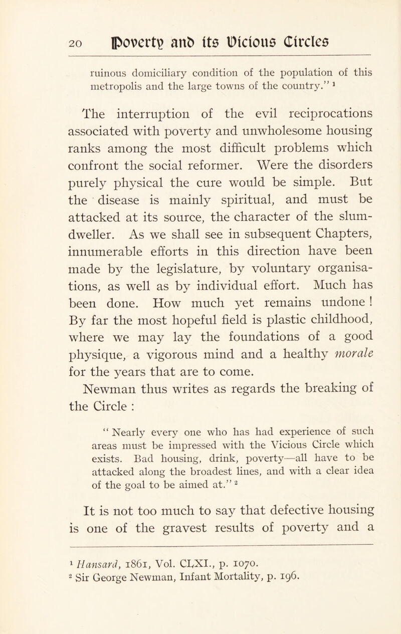 ruinous domiciliary condition of the population of this metropolis and the large towns of the country.” 1 The interruption of the evil reciprocations associated with poverty and unwholesome housing ranks among the most difficult problems which confront the social reformer. Were the disorders purely physical the cure would be simple. But the disease is mainly spiritual, and must be attacked at its source, the character of the slum- dweller. As we shall see in subsequent Chapters, innumerable efforts in this direction have been made by the legislature, by voluntary organisa¬ tions, as well as by individual effort. Much has been done. How much yet remains undone ! By far the most hopeful field is plastic childhood, where we may lay the foundations of a good physique, a vigorous mind and a healthy morale for the years that are to come. Newman thus writes as regards the breaking of the Circle : “ Nearly every one who has had experience of such areas must be impressed with the Vicious Circle which exists. Bad housing, drink, poverty—all have to be attacked along the broadest lines, and with a clear idea of the goal to be aimed at.” 2 It is not too much to say that defective housing is one of the gravest results of poverty and a 1 Hansard, 1861, Vol. CBXL, p. 1070. 2 Sir George Newman, Infant Mortality, p. 196.