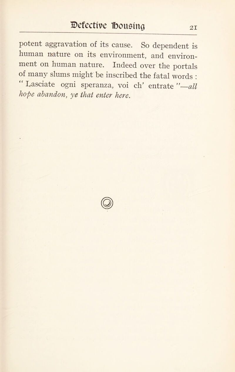 potent aggravation of its cause. So dependent is human nature on its environment, and environ¬ ment on human nature. Indeed over the portals of many slums might be inscribed the fatal words : “ Lasciate ogni speranza, voi eh’ entrate ’’—all hope abandon, ye that enter here.