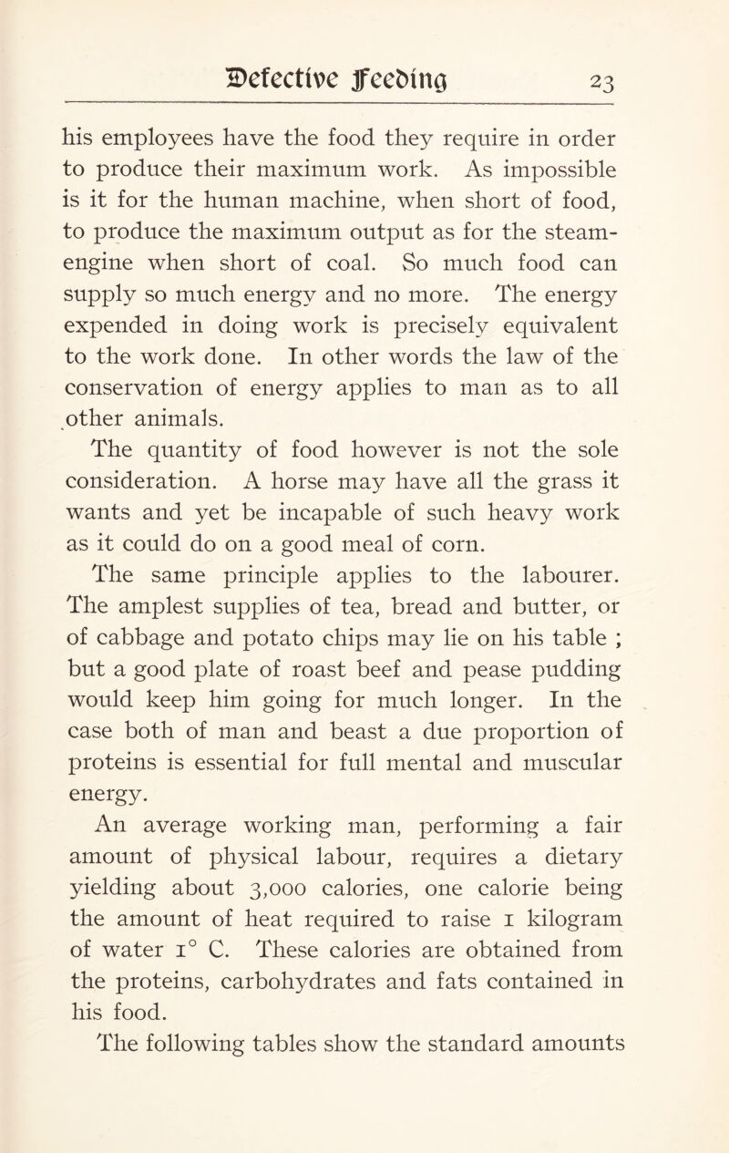 his employees have the food they require in order to produce their maximum work. As impossible is it for the human machine, when short of food, to produce the maximum output as for the steam- engine when short of coal. So much food can supply so much energy and no more. The energy expended in doing work is precisely equivalent to the work done. In other words the law of the conservation of energy applies to man as to all other animals. The quantity of food however is not the sole consideration. A horse may have all the grass it wants and yet be incapable of such heavy work as it could do on a good meal of corn. The same principle applies to the labourer. The amplest supplies of tea, bread and butter, or of cabbage and potato chips may lie on his table ; but a good plate of roast beef and pease pudding would keep him going for much longer. In the case both of man and beast a due proportion of proteins is essential for full mental and muscular energy. An average working man, performing a fair amount of physical labour, requires a dietary yielding about 3,000 calories, one calorie being the amount of heat required to raise 1 kilogram of water i° C. These calories are obtained from the proteins, carbohydrates and fats contained in his food. The following tables show the standard amounts