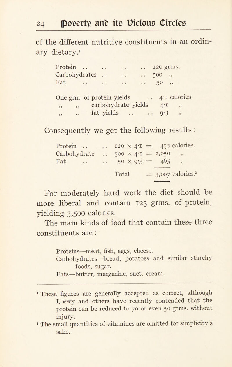 of the different nutritive constituents in an ordin¬ ary dietary.1 Protein . . Carbohydrates Fat 120 grms. 500 „ 50 „ One grm. of protein yields .. 4*1 calories ,, ,, carbohydrate yields 4*1 ,, ,, ,, fat yields .. • • 9*3 Consequently we get the following results : Protein .. . . 120 X 4*1 = 492 calories. Carbohydrate . . 500 X 4*1 = 2,050 Fat . . . . 50 X 9-3 = 465 Total = 3,007 calories.2 * For moderately hard work the diet should be more liberal and contain 125 grms. of protein, yielding 3,500 calories. The main kinds of food that contain these three constituents are : Proteins—meat, fish, eggs, cheese. Carbohydrates—bread, potatoes and similar starchy foods, sugar. Fats—butter, margarine, suet, cream. 1 These figures are generally accepted as correct, although Foewy and others have recently contended that the protein can be reduced to 70 or even 50 grms. without injury. 2 The small quantities of vitamines are omitted for simplicity’s sake.