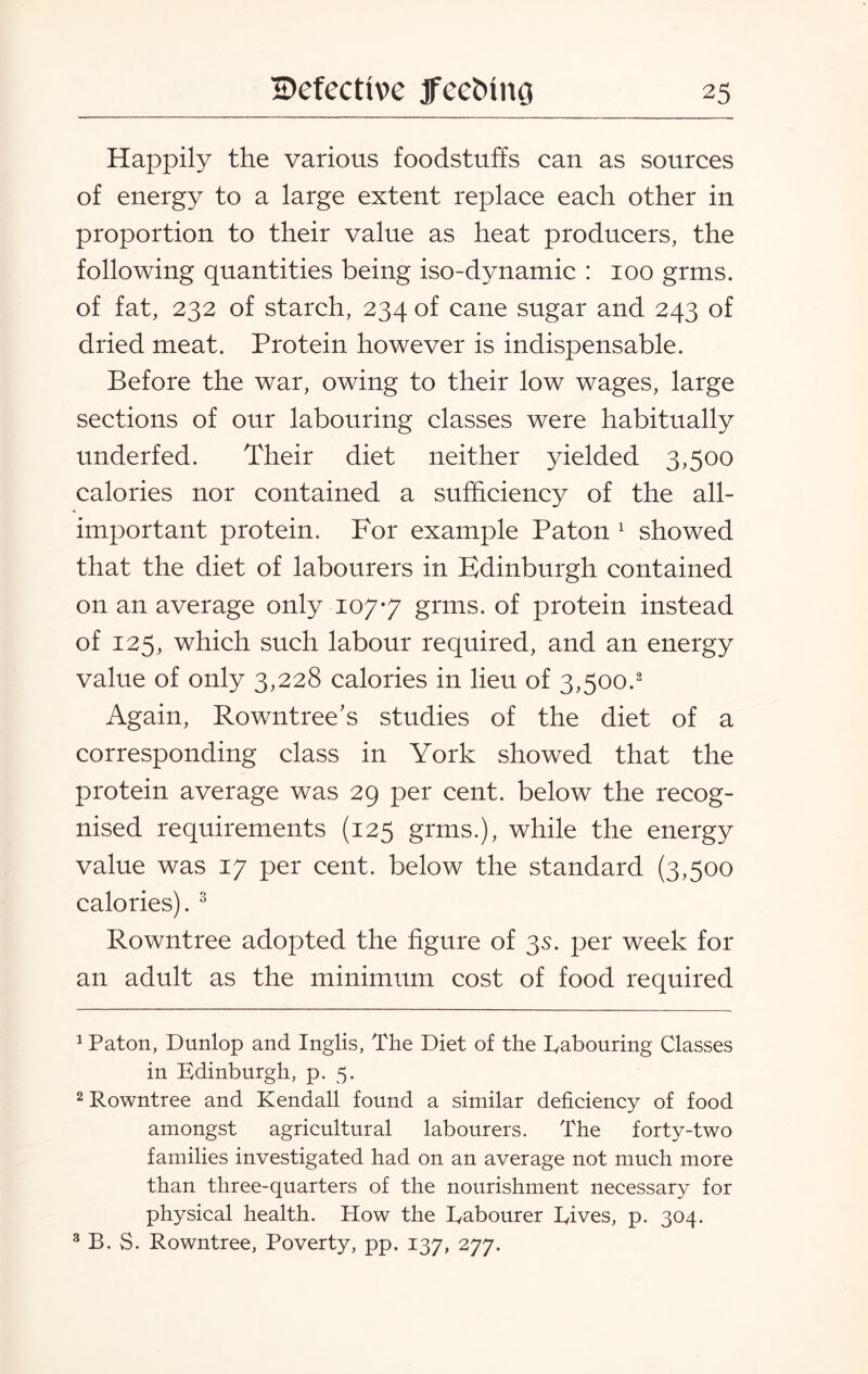 Happily the various foodstuffs can as sources of energy to a large extent replace each other in proportion to their value as heat producers, the following quantities being iso-dynamic : 100 grms. of fat, 232 of starch, 234 of cane sugar and 243 of dried meat. Protein however is indispensable. Before the war, owing to their low wages, large sections of our labouring classes were habitually underfed. Their diet neither yielded 3,500 calories nor contained a sufficiency of the all- important protein. For example Paton 1 showed that the diet of labourers in Edinburgh contained on an average only 107-7 gnus. of protein instead of 125, which such labour required, and an energy value of only 3,228 calories in lieu of 3,500.2 Again, Rowntree's studies of the diet of a corresponding class in York showed that the protein average was 29 per cent, below the recog¬ nised requirements (125 grms.), while the energy value was 17 per cent, below the standard (3,500 calories). 3 Rowntree adopted the figure of 35. per week for an adult as the minimum cost of food required 1 Paton, Dunlop and Inglis, The Diet of the Rabouring Classes in Edinburgh, p. 5. 2 Rowntree and Kendall found a similar deficiency of food amongst agricultural labourers. The forty-two families investigated had on an average not much more than three-quarters of the nourishment necessary for physical health. How the Eabourer Dives, p. 304. 3 B. S. Rowntree, Poverty, pp. 137, 277.