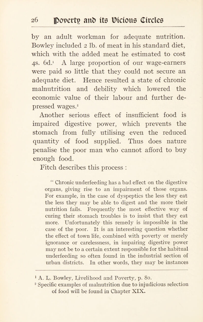 by an adult workman for adequate nutrition. Bowley included 2 lb. of meat in his standard diet, which with the added meat he estimated to cost 4s. 6dd A large proportion of our wage-earners were paid so little that they could not secure an adequate diet. Hence resulted a state of chronic malnutrition and debility which lowered the economic value of their labour and further de¬ pressed wages.1 2 Another serious effect of insufficient food is impaired digestive power, which prevents the stomach from fully utilising even the reduced quantity of food supplied. Thus does nature penalise the poor man who cannot afford to buy enough food. Fitch describes this process : “ Chronic underfeeding has a bad effect on the digestive organs, giving rise to an impairment of those organs. For example, in the case of dyspeptics the less they eat the less they may be able to digest and the more their nutrition fails. Frequently the most effective way of curing their stomach troubles is to insist that they eat more. Unfortunately this remedy is impossible in the case of the poor. It is an interesting question whether the effect of town life, combined with poverty or merely ignorance or carelessness, in impairing digestive power may not be to a certain extent responsible for the habitual underfeeding so often found in the industrial section of urban districts. In other words, they may be instances 1 A. F. Bowley, Fivelihood and Poverty, p. 80. 2 Specific examples of malnutrition due to injudicious selection of food will be found in Chapter XIX.