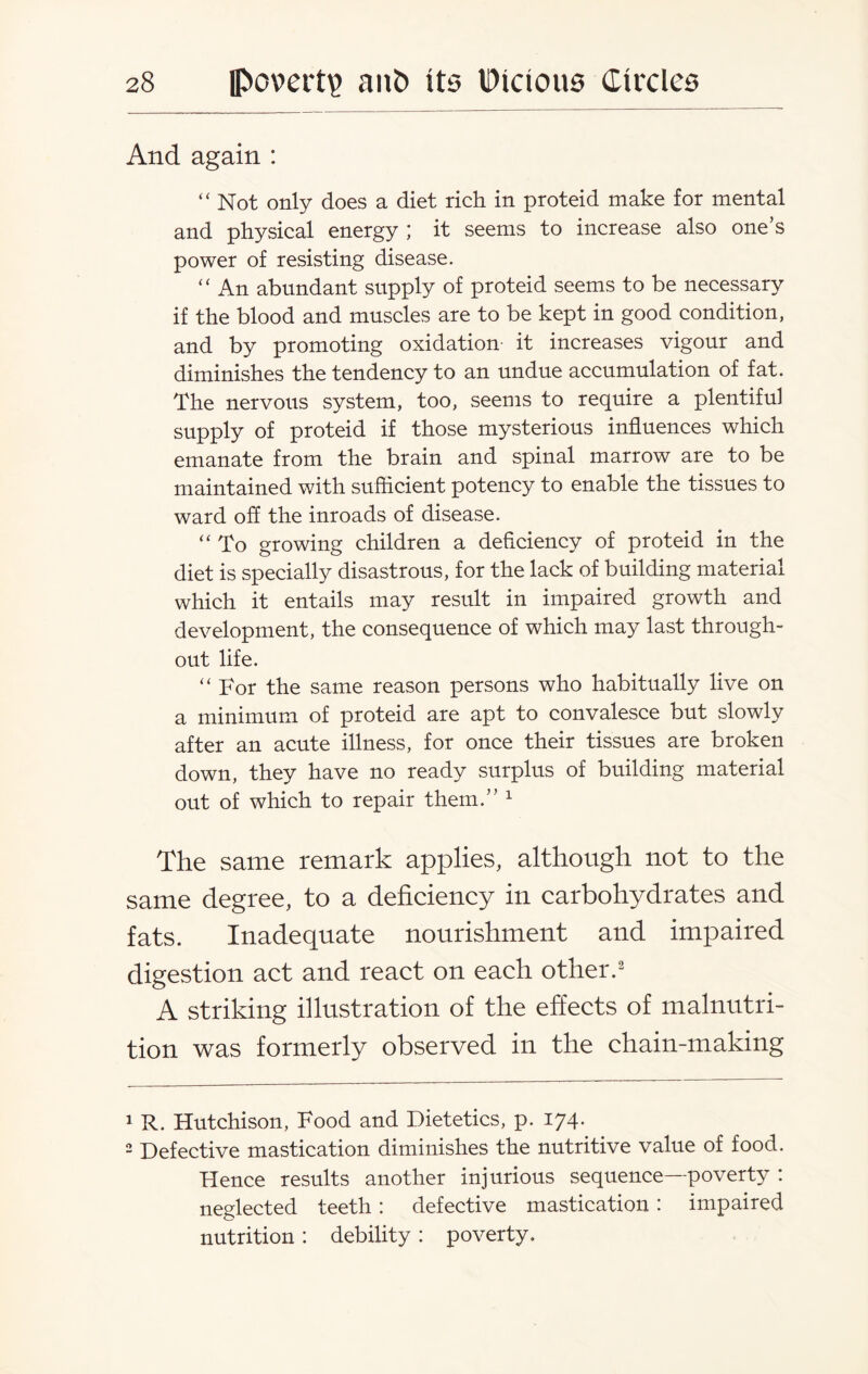 And again : “ Not only does a diet rich in proteid make for mental and physical energy ; it seems to increase also one’s power of resisting disease. “ An abundant supply of proteid seems to be necessary if the blood and muscles are to be kept in good condition, and by promoting oxidation it increases vigour and diminishes the tendency to an undue accumulation of fat. The nervous system, too, seems to require a plentiful supply of proteid if those mysterious influences which emanate from the brain and spinal marrow are to be maintained with sufficient potency to enable the tissues to ward off the inroads of disease. “ To growing children a deficiency of proteid in the diet is specially disastrous, for the lack of building material which it entails may result in impaired growth and development, the consequence of which may last through¬ out life. “ For the same reason persons who habitually live on a minimum of proteid are apt to convalesce but slowly after an acute illness, for once their tissues are broken down, they have no ready surplus of building material out of which to repair them.” 1 The same remark applies, although not to the same degree, to a deficiency in carbohydrates and fats. Inadequate nourishment and impaired digestion act and react on each other.2 A striking illustration of the effects of malnutri¬ tion was formerly observed in the chain-making 1 R. Hutchison, Food and Dietetics, p. 174. 2 Defective mastication diminishes the nutritive value of food. Hence results another injurious sequence—poverty : neglected teeth: defective mastication: impaired nutrition : debility : poverty.