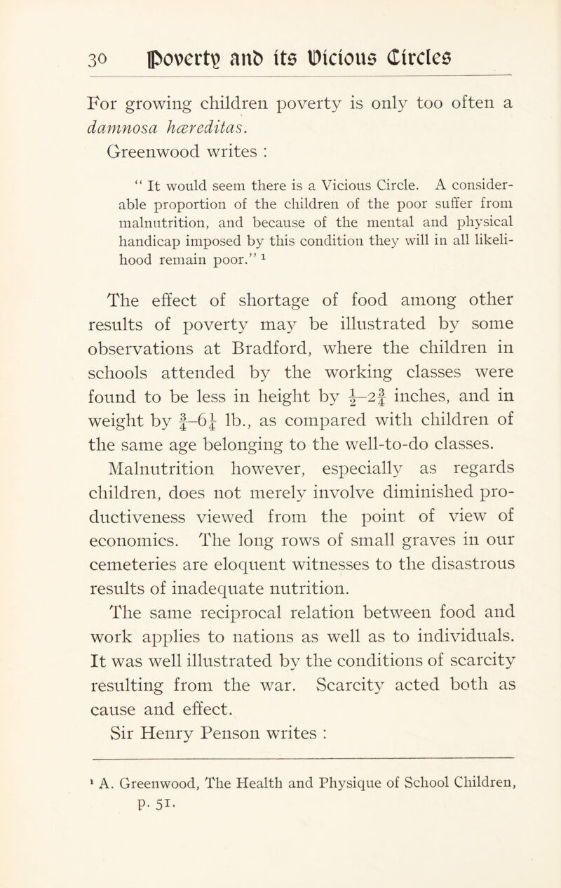 For growing children poverty is only too often a damnosa hcereditas. Greenwood writes : “ It would seem there is a Vicious Circle. A consider¬ able proportion of the children of the poor suffer from malnutrition, and because of the mental and physical handicap imposed by this condition they will in all likeli¬ hood remain poor.” 1 The effect of shortage of food among other results of poverty may be illustrated by some observations at Bradford, where the children in schools attended by the working classes were found to be less in height by |-2f inches, and in weight by f-6-J lb., as compared with children of the same age belonging to the well-to-do classes. Malnutrition however, especially as regards children, does not merely involve diminished pro¬ ductiveness viewed from the point of view of economics. The long rows of small graves in our cemeteries are eloquent witnesses to the disastrous results of inadequate nutrition. The same reciprocal relation between food and work applies to nations as well as to individuals. It was well illustrated by the conditions of scarcity resulting from the war. Scarcity acted both as cause and effect. Sir Henry Penson writes : 1 A. Greenwood, The Health and Physique of School Children, p. 51.