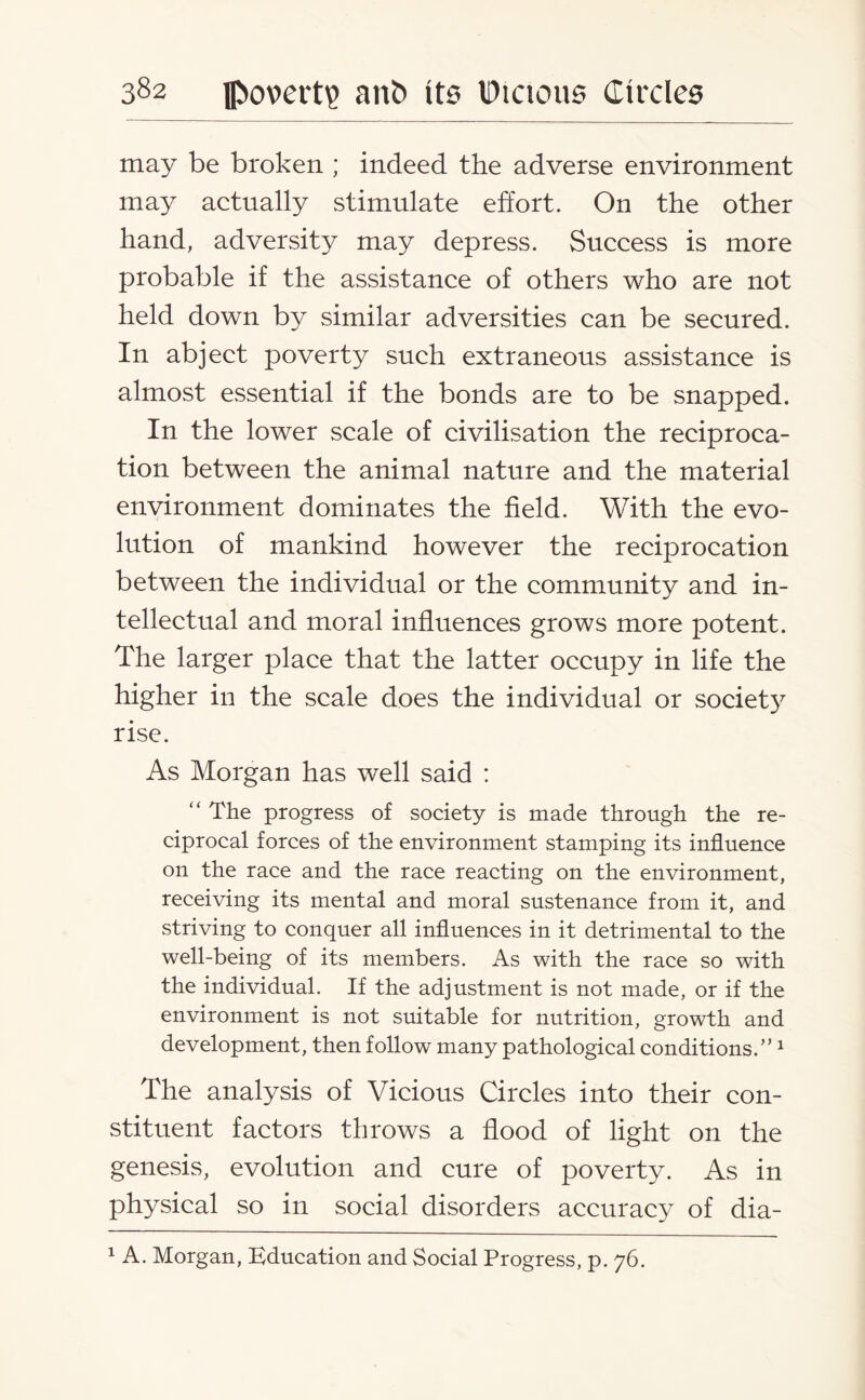 may be broken ; indeed the adverse environment may actually stimulate effort. On the other hand, adversity may depress. Success is more probable if the assistance of others who are not held down by similar adversities can be secured. In abject poverty such extraneous assistance is almost essential if the bonds are to be snapped. In the lower scale of civilisation the reciproca¬ tion between the animal nature and the material environment dominates the field. With the evo¬ lution of mankind however the reciprocation between the individual or the community and in¬ tellectual and moral influences grows more potent. The larger place that the latter occupy in life the higher in the scale does the individual or society rise. As Morgan has well said : “ The progress of society is made through the re¬ ciprocal forces of the environment stamping its influence on the race and the race reacting on the environment, receiving its mental and moral sustenance from it, and striving to conquer all influences in it detrimental to the well-being of its members. As with the race so with the individual. If the adjustment is not made, or if the environment is not suitable for nutrition, growth and development, then follow many pathological conditions.”1 The analysis of Vicious Circles into their con¬ stituent factors throws a flood of light on the genesis, evolution and cure of poverty. As in physical so in social disorders accuracy of dia- 1 A. Morgan, Education and Social Progress, p. 76.