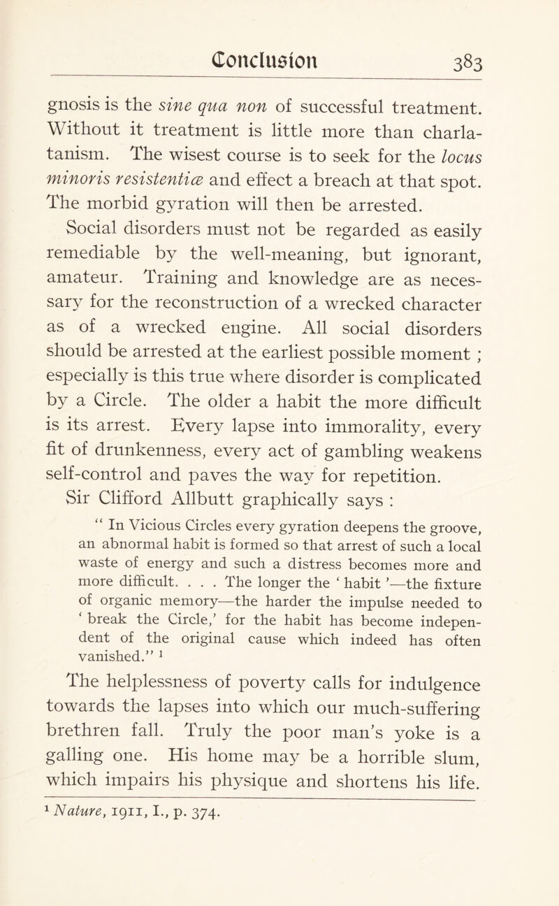 gnosis is the sine qua non of successful treatment. Without it treatment is little more than charla¬ tanism. The wisest course is to seek for the locus minoris resistentice and effect a breach at that spot. The morbid gyration will then be arrested. Social disorders must not be regarded as easily remediable by the well-meaning, but ignorant, amateur. Training and knowledge are as neces¬ sary for the reconstruction of a wrecked character as of a wrecked engine. All social disorders should be arrested at the earliest possible moment ; especially is this true where disorder is complicated by a Circle. The older a habit the more difficult is its arrest. Every lapse into immorality, every fit of drunkenness, every act of gambling weakens self-control and paves the way for repetition. vSir Clifford Allbutt graphically says : “ In Vicious Circles every gyration deepens the groove, an abnormal habit is formed so that arrest of such a local waste of energy and such a distress becomes more and more difficult. . . . The longer the ‘ habit —the fixture of organic memory—the harder the impulse needed to ‘ break the Circle,’ for the habit has become indepen¬ dent of the original cause which indeed has often vanished.” 1 The helplessness of poverty calls for indulgence towards the lapses into which our much-suffering brethren fall. Truly the poor man’s yoke is a galling one. His home may be a horrible slum, which impairs his physique and shortens his life. 1 Nature, 1911, I., p. 374.