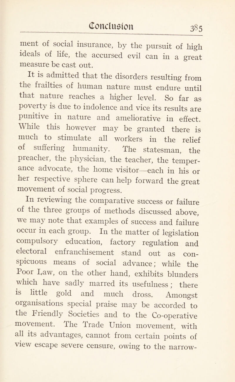 ment of social insurance, by the pursuit of high ideals of life, the accursed evil can in a great measure be cast out. It is admitted that the disorders resulting from the frailties of human nature must endure until that nature leaches a higher level. So far as poverty is due to indolence and vice its results are punitive in nature and ameliorative in effect. While this however may be granted there is much to stimulate all workers in the relief of suffering humanity. The statesman, the preacher, the physician, the teacher, the temper¬ ance advocate, the home visitor—each in his or hei respective sphere can help forward the great movement of social progress. In reviewing the comparative success or failure of the three groups of methods discussed above, we may note that examples of success and failure occur in each group. In the matter of legislation compulsory education, factory regulation and electoral enfranchisement stand out as con¬ spicuous means of social advance; while the Poor haw, on the other hand, exhibits blunders which have sadly marred its usefulness * there is little gold and much dross. Amongst organisations special praise may be accorded to the Friendly Societies and to the Co-operative movement. The Trade Union movement, with all its advantages, cannot from certain points of view escape severe censure, owing to the narrow-