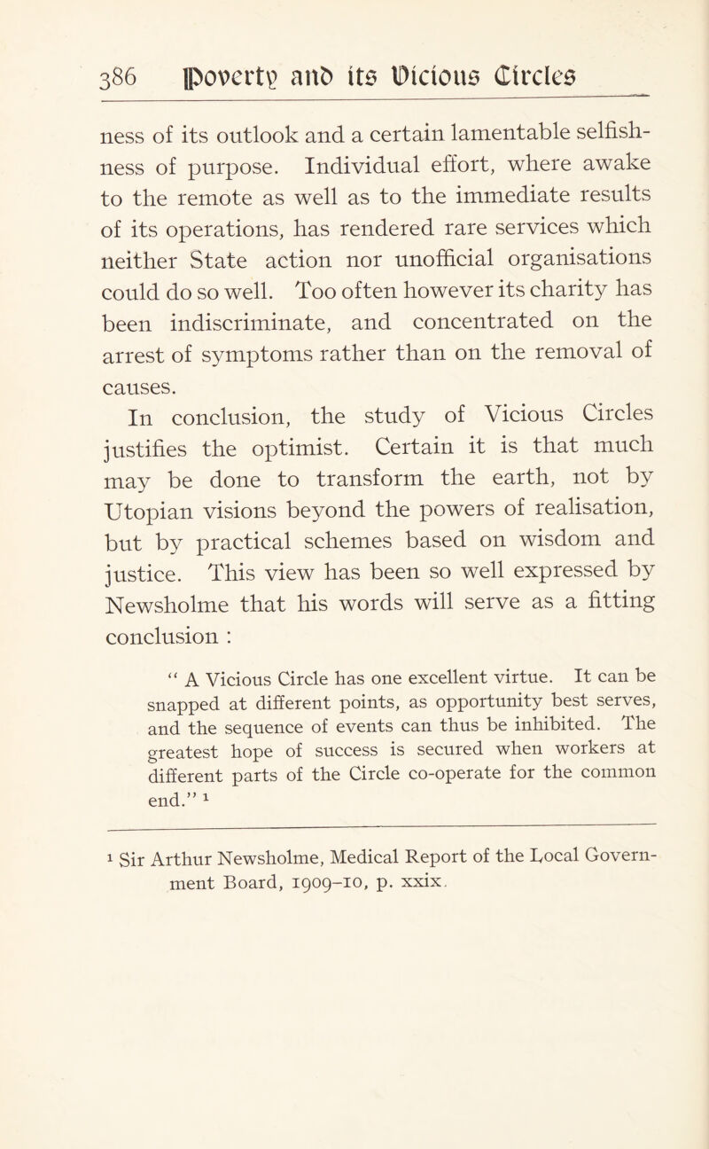 ness of its outlook and a certain lamentable selfish¬ ness of purpose. Individual effort, where awake to the remote as well as to the immediate results of its operations, has rendered rare services which neither State action nor unofficial organisations could do so well. Too often however its charity has been indiscriminate, and concentrated on the arrest of symptoms rather than on the removal of causes. In conclusion, the study of Vicious Circles justifies the optimist. Certain it is that much may be done to transform the earth, not by Utopian visions beyond the powers of realisation, but by practical schemes based on wisdom and justice. This view has been so well expressed by Newsholme that his words will serve as a fitting conclusion : “ A Vicious Circle has one excellent virtue. It can be snapped at different points, as opportunity best serves, and the sequence of events can thus be inhibited. The greatest hope of success is secured when workers at different parts of the Circle co-operate for the common end.” 1 1 Sir Arthur Newsholme, Medical Report of the Local Govern¬ ment Board, 1909-10, p. xxix.