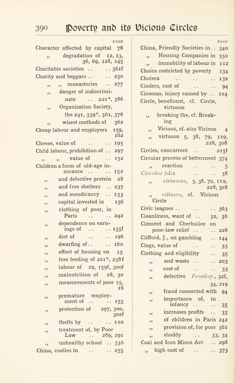 PAGE Character affected by capital 78 ,, degradation of 12, 13, 36, 69, 128, 145 Charitable societies .. .. 36if Charity and beggars . . . . 250 ,, ,, monasteries . . 277 ,, danger of indiscrimi¬ nate . . 221*, 386 ,, Organisation Society, the 241, 339*, 361, 376 ,, wisest methods of 362 Cheap labour and employers 159, 162 Cheese, value of .. .. 195 Child labour, prohibition of . . 297 ,, ,, value of . . 152 Children a form of old-age in¬ surance .. .. 152 ,, and defective protein 28 ,, and free shelters .. 237 ,, and mendicancy . . 153 ,, capital invested in 156 ,, clothing of poor, in Paris . . .. 242 ,, dependence on earn¬ ings of .. .. i55f ,, diet of .. .. 196 ,, dwarfing of.. .. 160 ,, effect of housing on 15 ,, free feeding of 221*, 238 f ,, labour of 29, X59f, 30of ,, malnutrition of 28, 30 ,, measurements of poor 15, 16 ,, premature employ¬ ment of . . . . 155 ,, protection of 297, 300, 302f ,, thefts by . . ..102 ,, treatment of, by Poor Law .. 289, 291 ,, unhealthy school . . 336 China, coolies in .. . . 255 PAGE China, Friendly Societies in. . 340 ,, Housing Companies in 350 ,, immobility of labour in 112 Choice restricted by poverty 134 Cholera . . . . . . 132 Cinders, cost of . . 94 Cinemas, injury caused by .. 104 Circle, beneficent, cf. Circle, virtuous ,, breaking the, cf. Break¬ ing ,, Vicious, cf. also Vicious 4 „ virtuous 5, 38, 79, 119, 228, 308 Circles, concurrent .. 2i5f Circular process of betterment 374 ,, reaction . . . . 5 Circuius felix . . . . 38 ,, virtuosus, 5, 38, 79, 119, 228, 308 ,, vitiosus, cf. Vicious Circle Civic leagues . . . . . . 363 Cleanliness, want of . . 32, 36 Clement and Cherbuliez on poor-law relief .. .. 228 Clifford, J., on gambling . . 144 Clogs, value of . . 33 Clothing and eligibility .. 35 ,, and waste .. . . 203 „ cost of . . . . 33 ,, defective Frontisp., 32f, 34, 219 ,, fraud connected with 94 ,, importance of, in infancy .. . . 35 ,, increases profits .. 33 ,, of children in Paris 242 ,, provision of, for poor 361 „ shoddy . . 33, 34 Coal and Iron Mines Act .. 298 ,, high cost of .. . . 373
