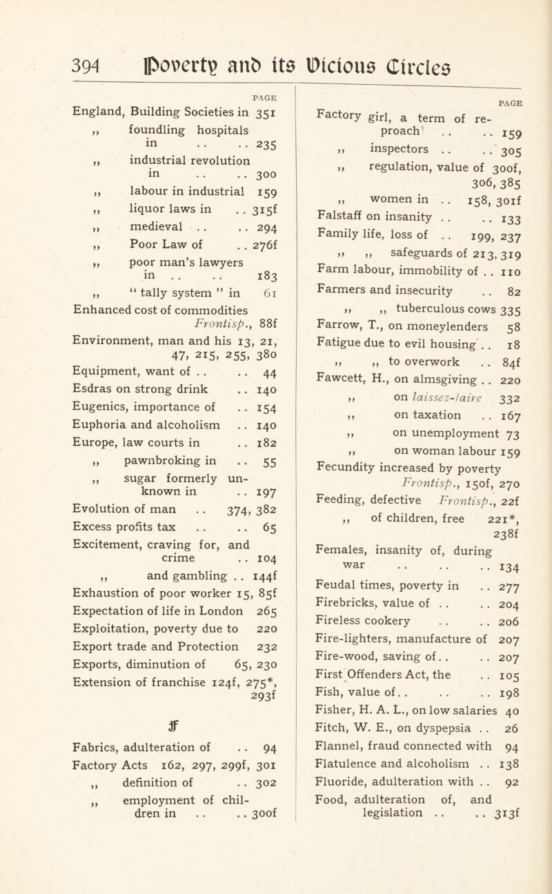 PAGE England, Building Societies in 351 >} foundling hospitals in 235 )) industrial revolution in 300 yy labour in industrial 159 yy liquor laws in 3i5f yy medieval 294 yy Poor Law of 276f yy poor man’s lawyers in 183 yy “ tally system ” in 61 Enhanced cost of commodities Frontisp., 88f Environment, man and his 13, 21, 47, 215, 255, 380 Equipment, want of . . • • 44 Esdras on strong drink • • 140 Eugenics, importance of • • 154 Euphoria and alcoholism • • 140 Europe, law courts in • • 182 ,, pawnbroking in • • 55 ,, sugar formerly un- known in . . 197 Evolution of man 374, 382 Excess profits tax • • 65 Excitement, craving for, and crime . . 104 and gambling . . i44f Exhaustion of poor worker 15, 85f Expectation of life in London 265 Exploitation, poverty due to 220 Export trade and Protection 232 Exports, diminution of 65, 230 Extension of franchise I24f, 275*, 293f Jf Fabrics, adulteration of 94 Factory Acts 162, 297, 299f, 301 ,, definition of . . 302 ,, employment of chil¬ dren in . . .. 30of )) y) y y PAGE Factory girl, a term of re¬ proach! . . . . z$q ,, inspectors . . . . 305 ,, regulation, value of 30of, 306, 385 ,, women in .. 158, 30if Falstaff on insanity . . . . 133 Family life, loss of . . 199, 237 „ ,, safeguards of 213,319 Farm labour, immobility of . . no Farmers and insecurity . . 82 »> ,, tuberculous cows 335 Farrow, T., on moneylenders 58 Fatigue due to evil housing . . 18 >, ,, to overwork . . 84f Fawcett, H., on almsgiving . . 220 on laissez-faire 332 on taxation . . 167 on unemployment 73 on woman labour 159 Fecundity increased by poverty Frontisp., i5of, 270 Feeding, defective Frontisp., 22f ,, of children, free 221*, 238f Females, insanity of, during war . . . . . . I34 Feudal times, poverty in . . 277 Firebricks, value of . . . . 204 Fireless cookery . . . . 206 Fire-lighters, manufacture of 207 Fire-wood, saving of. . . . 207 First Offenders Act, the . . 105 Fish, value of. . .. .. 198 Fisher, H. A. L., on low salaries 40 Fitch, W. E., on dyspepsia . . 26 Flannel, fraud connected with 94 Flatulence and alcoholism . . 138 Fluoride, adulteration with . . 92 Food, adulteration of, and legislation . . .. 3i3f