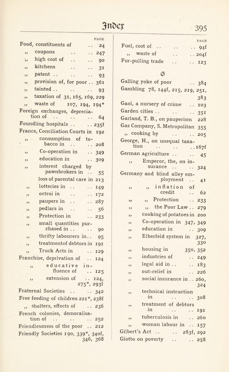 Food, constituents of coupons high cost of kitchens patent provision of, for poor tainted taxation of 31, 165, 169, 229 waste of 107, 194, 194* Foreign exchanges, deprecia¬ tion of . . . . . . 64 Foundling hospitals .. .. 235f France, Conciliation Courts in 192 consumption of to- )} y f yy yy yy yy yy PAGE 24 247 90 31 93 361 93 yy yy yy bacco in Co-operation in education in interest charged by- pawnbrokers in loss of parental care in 213 yy yy yy yy yy lotteries in . . octroi in paupers in . . pedlars in Protection in small quantities pur chased in .. thrifty labourers in. yy 208 349 309 55 149 172 287 56 233 90 95 125 124, treatmentof debtors in 191 ,, Truck Acts in . . 129 Franchise, deprivation of . . 124 ,, educative in¬ fluence of ,, extension of 275*, 293f Fraternal Societies . . . . 342 Free feeding of children 221*, 238f ,, shelters, effects of . . 236 French colonies, demoralisa¬ tion of .. .. 252 Friendlessness of the poor .. 212 Friendly Societies 190, 339*, 34of, 346> 368 PAGE Fuel, cost of.94f ,, waste of . . . . 204f Fur-pulling trade . . . . 123 (5 Galling yoke of poor . . 384 Gambling 78, I44f, 215, 219, 251, 383 Gaol, a nursery of crime . . 103 Garden cities .. . . • . 351 Garland, T. B., on pauperism 228 Gas Company, S. Metropolitan 355 „ cooking by . . . . 205 George, H., on unequal taxa¬ tion .. .. ..i67f German agriculture .. .. 45 ,, Emperor, the, on in¬ surance . . . . 324 Germany and blind alley em¬ ployment . . 41 >, ,, inflation of credit . . 62 ,, ,, Protection .. 233 ,, ,, the Poor Law . . 279 ,, cooking of potatoes in 200 ,, Co-operation in 347, 349 ,, education in . . 309 ,, Elberfeld system in 327, 330 „ housing in 350, 352 ,, industries of . . 249 ,, legal aid in . . . . 183 ,, out-relief in . . 226 ,, social insurance in . . 260, 324 ,, technical instruction in . . . . 308 ,, treatment of debtors in . . . . 191 ,, tuberculosis in . . 260 ,, woman labour in . . 157 Gilbert’s Act . . . . 283^ 292 Giotto on poverty .. .. 258