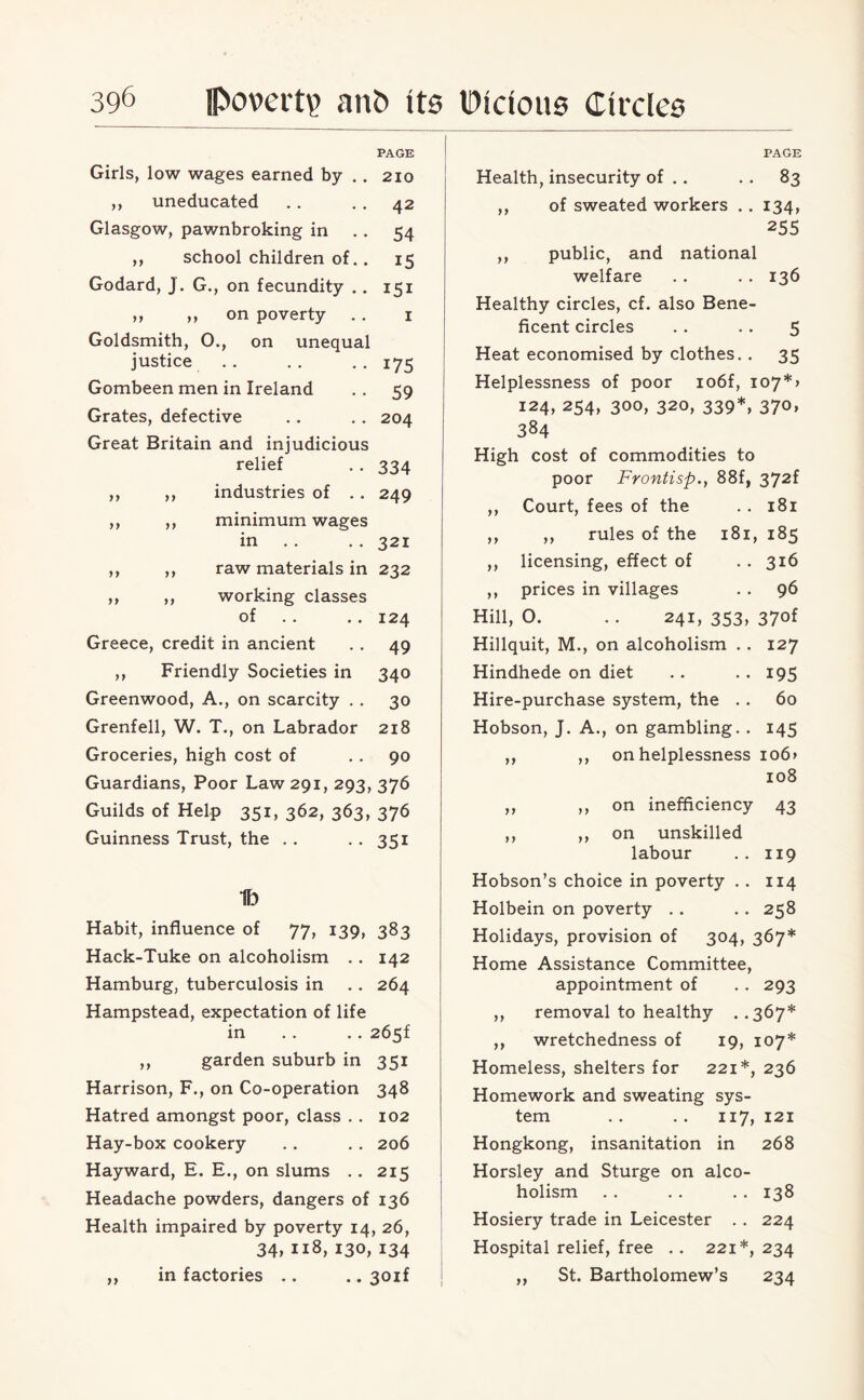 Girls, low wages earned by ,, uneducated Glasgow, pawnbroking in ,, school children of Godard, J. G., on fecundity ,, ,, on poverty Goldsmith, 0., on unequal justice Gombeen men in Ireland Grates, defective Great Britain and injudicious relief industries of )» >> >> >> >> y> minimum wages in PAGE 210 42 54 i5 151 1 175 59 204 334 249 321 raw materials in 232 working classes of Greece, credit in ancient ,, Friendly Societies in Greenwood, A., on scarcity . . Grenfell, W. T., on Labrador Groceries, high cost of Guardians, Poor Law 291, 293, 376 Guilds of Help 351, 362, 363, 376 Guinness Trust, the . . .. 351 124 49 340 30 218 90 1b Habit, influence of 77, 139, 383 Hack-Tuke on alcoholism .. 142 Hamburg, tuberculosis in .. 264 Hampstead, expectation of life in .. .. 265f ,, garden suburb in 351 Harrison, F., on Co-operation 348 Hatred amongst poor, class . . 102 Hay-box cookery . . . . 206 Hayward, E. E., on slums .. 215 Headache powders, dangers of 136 Health impaired by poverty 14, 26, 34, 118, 130, 134 ,, in factories .. .. 30if PAGE Health, insecurity of . . . . 83 ,, of sweated workers .. 134, 255 ,, public, and national welfare . . . . 136 Healthy circles, cf, also Bene¬ ficent circles . . .. 5 Heat economised by clothes. . 35 Helplessness of poor io6f, io7*> 124, 254, 300, 320, 339*, 370, 384 High cost of commodities to poor Frontisp., 88f, 372f ,, Court, fees of the . . 181 ,, ,, rules of the 181, 185 ,, licensing, effect of . . 316 ,, prices in villages . . 96 Hill, 0. .. 241, 353, 37of Hillquit, M., on alcoholism . . 127 Hindhede on diet . . . . 195 Hire-purchase system, the . . 60 Hobson, J. A., on gambling. . 145 ,, ,, on helplessness io6> 108 ,, ,, on inefficiency 43 ,, ,, on unskilled labour .. 119 Hobson’s choice in poverty . . 114 Holbein on poverty . . .. 258 Holidays, provision of 304, 367* Home Assistance Committee, appointment of . . 293 ,, removal to healthy . .367* ,, wretchedness of 19, 107* Homeless, shelters for 221*, 236 Homework and sweating sys¬ tem .. .. 117, 121 Hongkong, insanitation in 268 Horsley and Sturge on alco¬ holism .. . . . . 138 Hosiery trade in Leicester . . 224 Hospital relief, free .. 221*, 234 „ St. Bartholomew’s 234