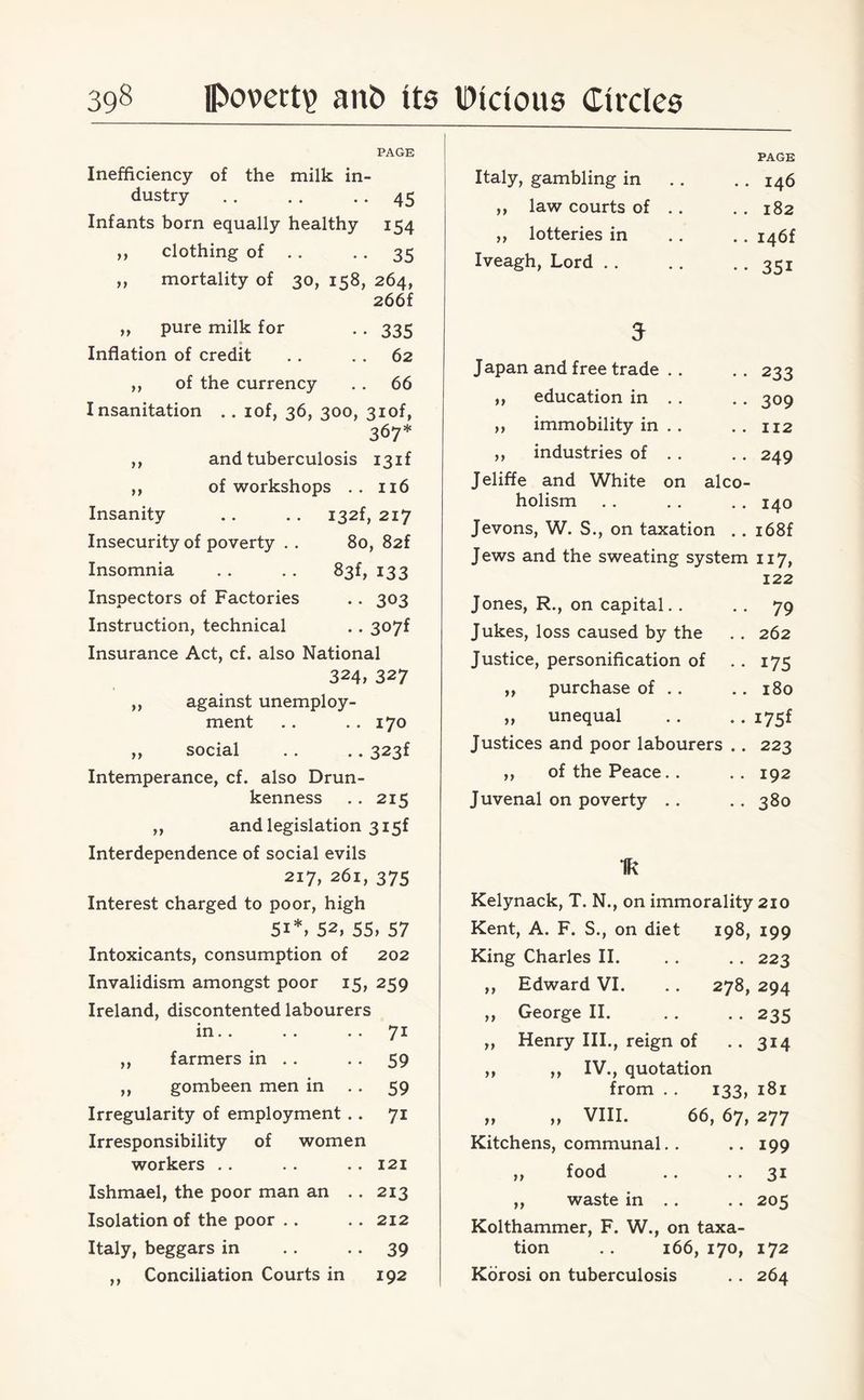 99 99 ,, pure milk for Inflation of credit >> >> PAGE Inefficiency of the milk in¬ dustry . . . . 45 Infants born equally healthy 154 clothing of 35 mortality of 30, 158, 264, 266f •• 335 62 ,, of the currency . . 66 Insanitation .. lof, 36, 300, 3iof, 367* and tuberculosis 131! of workshops .. 116 Insanity .. . . I32f, 217 Insecurity of poverty . . 80, 82f Insomnia . . . . 83f, 133 Inspectors of Factories .. 303 Instruction, technical .. 3(>7f Insurance Act, cf. also National 324, 327 ,, against unemploy¬ ment .. .. 170 ,, social .. .. 323f Intemperance, cf. also Drun¬ kenness .. 215 „ and legislation 3 i5f Interdependence of social evils 217, 261, 375 Interest charged to poor, high 5i*, 52, 55, 57 Intoxicants, consumption of 202 Invalidism amongst poor 15, 259 Ireland, discontented labourers in.. . . . . 71 farmers in .. . . 59 gombeen men in . . 59 Irregularity of employment .. 71 Irresponsibility of women workers .. .. .. 121 Ishmael, the poor man an .. 213 Isolation of the poor .. .. 212 Italy, beggars in . . • • 39 Conciliation Courts in 192 99 99 99 PAGE Italy, gambling in . . 146 ,, law courts of .. . . 182 ,, lotteries in .. I46f Iveagh, Lord . . •• 351 5 Japan and free trade .. •• 233 ,, education in . . .. 309 ,, immobility in . . .. 112 ,, industries of . . .. 249 Jeliffe and White on alco- holism . . . . . . 140 Jevons, W. S., on taxation . . i68f Jews and the sweating system 117, 122 Jones, R., on capital. . 79 Jukes, loss caused by the .. 262 Justice, personification of . . 175 „ purchase of . . .. 180 „ unequal .. -.175! Justices and poor labourers .. 223 ,, of the Peace. . . . 192 Juvenal on poverty .. .. 380 Ik Kelynack, T. N., on immorality 210 Kent, A. F. S., on diet 198, 199 King Charles II. . . .. 223 ,, Edward VI. .. 278, 294 „ George II. .. . . 235 „ Henry III., reign of .. 314 ,, ,, IV., quotation from . . 133, 181 „ „ VIII. 66, 67, 277 Kitchens, communal. . .. 199 ,, food .. . . 31 „ waste in . . . . 205 Kolthammer, F. W., on taxa¬ tion .. 166,170, 172 Korosi on tuberculosis .. 264