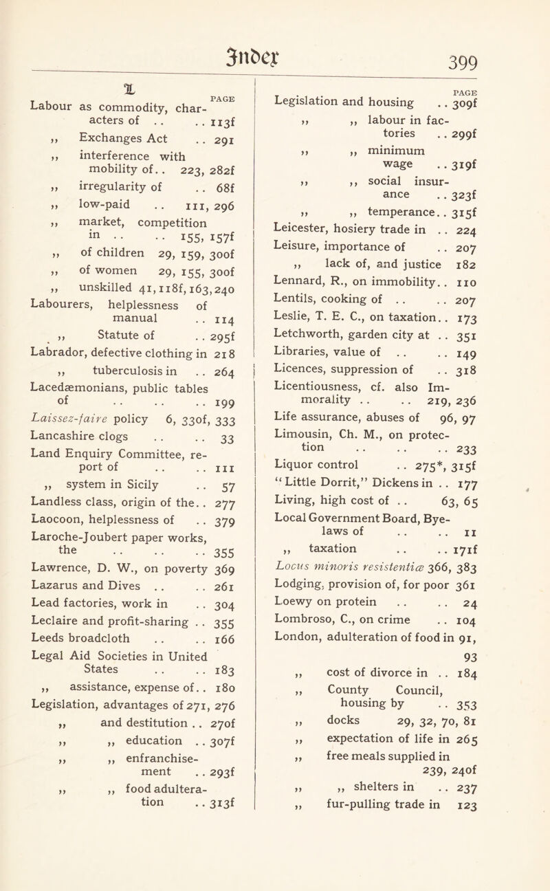 3n<xu‘ X PAGE yy yy yy yy yy yy Labour as commodity, char¬ acters of . . .. nsf ,, Exchanges Act . . 291 interference with mobility of. . 223, 282f irregularity of . . 68f ,, low-paid . . hi, 296 market, competition in • • • • 155, 157* of children 29, 159, 3oof of women 29, 155, 3oof unskilled 41,118^163,240 Labourers, helplessness of manual . . 114 ,, Statute of . . 295f Labrador, defective clothing in 218 ,, tuberculosis in . . 264 Lacedaemonians, public tables of •• .. .. 199 Laissez-faire policy 6, 33of, 333 Lancashire clogs . . . . 33 Land Enquiry Committee, re¬ port of .. . . Ill ,, system in Sicily . . 57 Landless class, origin of the. . 277 Laocoon, helplessness of . . 379 Laroche-Joubert paper works, the .. .. .. 355 Lawrence, D. W., on poverty 369 Lazarus and Dives . . . . 261 Lead factories, work in . . 304 Leclaire and profit-sharing . . 355 Leeds broadcloth .. . . 166 Legal Aid Societies in United States . . . . 183 ,, assistance, expense of. . 180 Legislation, advantages of 271, 276 and destitution .. 27of ,, education . . 307f ,, enfranchise¬ ment .. 293f ,, food adultera¬ tion .. 3i3f yy yy yy yy yy yy yy yy . PAGE Legislation and housing .. 309f ,, labour in fac¬ tories .. 299f ,, minimum wage ..3i9f ,, social insur¬ ance .. 323f ,, temperance.. 3i5f Leicester, hosiery trade in .. 224 Leisure, importance of . . 207 ,, lack of, and justice 182 Lennard, R., on immobility. . no Lentils, cooking of . . . . 207 Leslie, T. E. C., on taxation. . 173 Letchworth, garden city at . . 351 Libraries, value of . . . . 149 Licences, suppression of . . 318 Licentiousness, cf. also Im¬ morality . . . . 219, 236 Life assurance, abuses of 96, 97 Limousin, Ch. M., on protec¬ tion . . . . .. 233 Liquor control . . 275*, 3i5f “ Little Dorrit,” Dickens in . . 177 Living, high cost of . . 63, 65 Local Government Board, Bye¬ laws of .. ..11 ,, taxation .. I7if Locus minoris resistentics 366, 383 Lodging, provision of, for poor 361 Loewy on protein . . . . 24 Lombroso, C., on crime . . 104 London, adulteration of food in 91, 93 ,, cost of divorce in . . 184 ,, County Council, housing by . . 353 „ docks 29, 32, 70, 81 ,, expectation of life in 265 ,, free meals supplied in 239, 240f ,> ,, shelters in . . 237 „ fur-pulling trade in 123