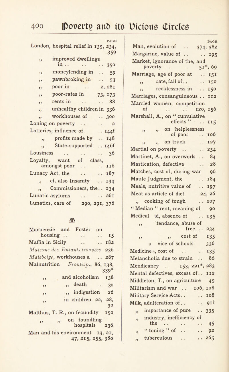 PAGE London, hospital relief in 135, 234, 359 ,, improved dwellings in.350 ,, moneylending in . . 59 ,, pawnbroking in 53 ,, poor in . . 2, 281 ,, poor-rates in 73, 173 ,, rents in .. 88 ,, unhealthy children in 336 ,, workhouses of • • 300 Loning on poverty 2 Lotteries, influence of .. i44f ,, profits made by 00 w ,, State-supported .. I46f Lousiness .. 36 Loyalty, want of class, amongst poor .. 116 Lunacy Act, the w 00 ,, cf. also Insanity • • 134 ,, Commissioners, the. . 134 Lunatic asylums .. 261 Lunatics, care of 290, 291, 376 /!& Mackenzie and Foster on housing • • 15 Maffia in Sicily .. 182 Maisons des Enfants trouvees 236 Malebolge, workhouses a p-» 00 N Malnutrition Frontisp., 86, 138, 339* ,, and alcoholism 138 ,, ,, death .. 30 ,, ,, indigestion 26 ,, in children 22, 28, 30 Malthus, T. R., on fecundity 150 „ ,, on foundling hospitals 236 Man and his environment 13, 21, 47, 215, 255, 380 PAGE Man, evolution of .. 374, 382 Margarine, value of .. --195 Market, ignorance of the, and poverty .. .. 51*, 69 Marriage, age of poor at .. 151 ,, rate, fall of. . .. 150 ,, recklessness in . . 150 Marriages, consanguineous .. 112 Married women, competition of . . .. 120, 156 Marshall, A., on “ cumulative effects” .. 115 ,, ,, on helplessness of poor . . 106 ,, ,, on truck . . 127 Martial on poverty . . . . 254 Martinet, A., on overwork .. 84 Mastication, defective . . 28 Matches, cost of, during war 96 Maule Judgment, the .. 184 Meals, nutritive value of . . 197 Meat as article of diet 24, 26 ,, cooking of tough . . 207 “ Median ” rent, meaning of 90 Medical id, absence of . . 135 ,, 'tendance, abuse of free . . 234 ,, ,, cost of 135 s vice of schools 336 Medicines, cost of .. .. 135 Melancholia due to strain .. 86 Mendicancy .. 153, 221*, 283 Mental defectives, excess of.. 112 Middleton, T., on agriculture 45 Militarism and war . . 106, 108 Military Service Acts. . .. 108 Milk, adulteration of.. .. 9if ,, importance of pure . . 335 ,, industry, inefficiency of the .. .. 45 ,, “ toning ” of . . .. 92 ,, tuberculous .. .. 265