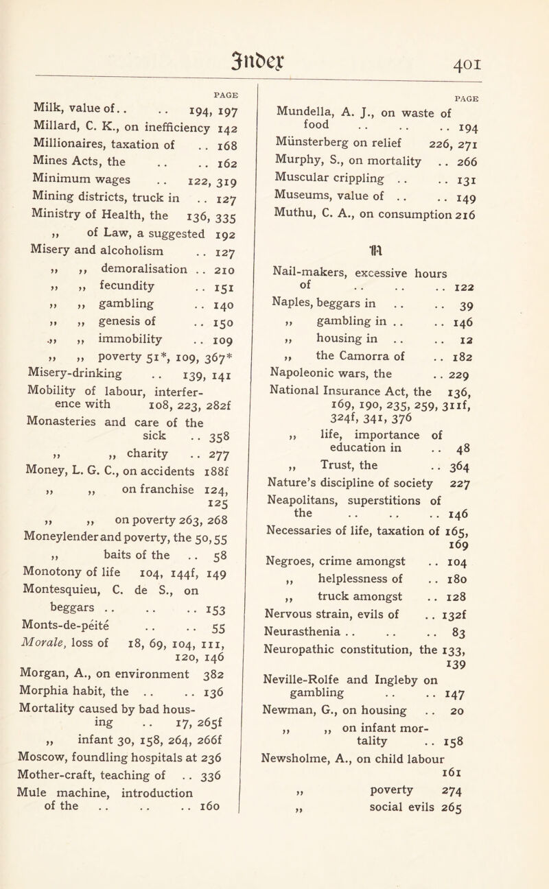 PAGE Milk, value of.. .. 194, 197 Millard, C. K., on inefficiency 142 Millionaires, taxation of .. 168 Mines Acts, the .. .. 162 Minimum wages . . 122, 319 Mining districts, truck in .. 127 Ministry of Health, the 136, 335 of Law, a suggested 192 127 210 151 140 150 109 y > yy yy yy yy yy yy yy yy <yy yy yy yy Misery and alcoholism demoralisation fecundity gambling genesis of immobility poverty 51*, 109, 367* Misery-drinking .. 139, 141 Mobility of labour, interfer¬ ence with 108, 223, 282f Monasteries and care of the sick .. 358 » „ charity .. 277 Money, L. G. C., on accidents i88f on franchise 124, 125 on poverty 263, 268 Moneylender and poverty, the 50,55 ,, baits of the .. 58 Monotony of life 104, I44f, 149 yy yy yy yy Montesquieu, C. beggars .. Monts-de-peite Morale, loss of de S., on • • IS 3 • • 55 18, 69, 104, hi, 120, 146 Morgan, A., on environment 382 Morphia habit, the . . .. 136 Mortality caused by bad hous¬ ing .. 17, 265f „ infant 30, 158, 264, 266f Moscow, foundling hospitals at 236 Mother-craft, teaching of .. 336 Mule machine, introduction of the .. .. .. 160 PAGE Mundella, A. J., on waste of food .. .. .. 194 Munsterberg on relief 226, 271 Murphy, S., on mortality . . 266 Muscular crippling .. .. 131 Museums, value of .. • • 149 Muthu, C. A., on consumption 216 1R Nail-makers, excessive hours of . . .. .. 122 Naples, beggars in . . . . 39 „ gambling in .. . . 146 ,, housing in . . 12 ,, the Camorra of .. 182 Napoleonic wars, the .. 229 National Insurance Act, the 136, 169, 190, 235, 259, 3iif, 324f, 34i, 376 >> life, importance of education in .. 48 ,, Trust, the .. 364 Nature’s discipline of society 227 Neapolitans, superstitions of the .. .. .. 146 Necessaries of life, taxation of 165, 169 Negroes, crime amongst .. 104 ,, helplessness of .. 180 ,, truck amongst .. 128 Nervous strain, evils of .. i32f Neurasthenia .. .. 83 Neuropathic constitution, the 133, 139 Neville-Rolfe and Ingleby on gambling . . .. 147 Newman, G., on housing .. 20 ,, ,, on infant mor¬ tality .. 158 Newsholme, A., on child labour 161 „ poverty 274 „ social evils 265