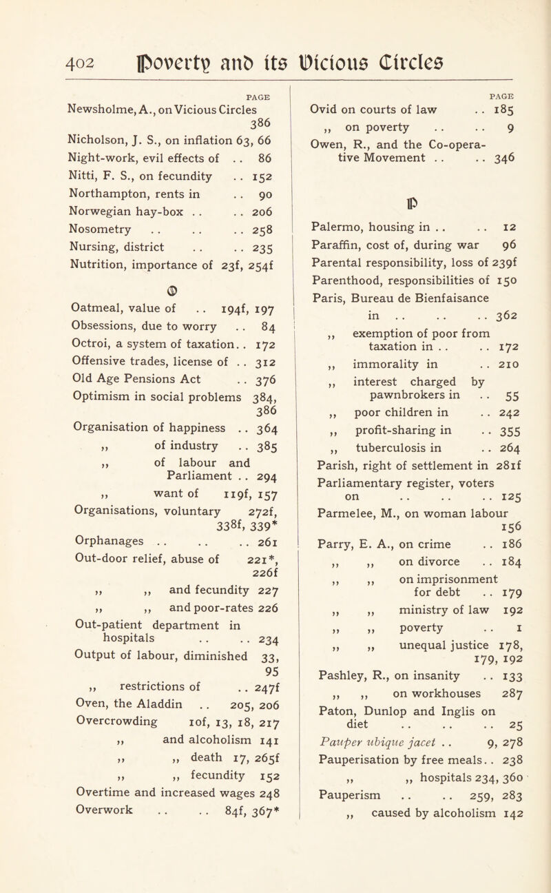 PAGE Newsholme, A., on Vicious Circles 386 Nicholson, J. S., on inflation 63, 66 Night-work, evil effects of . . 86 Nitti, F. S., on fecundity . . 152 Northampton, rents in 90 Norwegian hay-box . . . . 206 Nosometry . . . . . . 258 Nursing, district . . . . 235 Nutrition, importance of 23f, 254f © Oatmeal, value of . . I94f, 197 Obsessions, due to worry . . 84 Octroi, a system of taxation. . 172 Offensive trades, license of . . 312 Old Age Pensions Act . . 376 Optimism in social problems 384, 386 Organisation of happiness . . 364 ,, of industry . . 385 ,, of labour and Parliament . . 294 ,, want of H9f, 157 Organisations, voluntary 272f, 338f, 339* Orphanages.261 Out-door relief, abuse of 221*, 226f ,, ,, and fecundity 227 ,, ,, and poor-rates 226 Out-patient department in hospitals . . . . 234 Output of labour, diminished 33, 95 ,, restrictions of . . 247f Oven, the Aladdin .. 205, 206 Overcrowding iof, 13, 18, 217 „ and alcoholism 141 ,, ,, death 17, 265f ,, ,, fecundity 152 Overtime and increased wages 248 Overwork . . . . 84^ 367* PAGE Ovid on courts of law . . 185 ,, on poverty . . . . 9 Owen, R., and the Co-opera¬ tive Movement . . . . 346 IP Palermo, housing in . . . . 12 Paraffin, cost of, during war 96 Parental responsibility, loss of 239f Parenthood, responsibilities of 150 Paris, Bureau de Bienfaisance in . . . . 362 ,, exemption of poor from taxation in . . . . 172 ,, immorality in . . 210 ,, interest charged by pawnbrokers in 55 ,, poor children in . . 242 ,, profit-sharing in . . 355 ,, tuberculosis in . . 264 Parish, right of settlement in 28if Parliamentary register, voters on .. .. .. 125 Parmelee, M., on woman labour Parry, E. A., on crime . . 186 ,, ,, on divorce . . 184 ,, ,, on imprisonment for debt .. 179 ,, ,, ministry of law 192 » >1 poverty . . 1 ,, ,, unequal justice 178, 179, 192 Pashley, R., on insanity . . 133 ,, ,, on workhouses 287 Paton, Dunlop and Inglis on diet .. .. .. 23 Pauper ubique jacet . . 9, 278 Pauperisation by free meals. . 238 ,, ,, hospitals 234, 360 Pauperism .. .. 259, 283 ,, caused by alcoholism 142