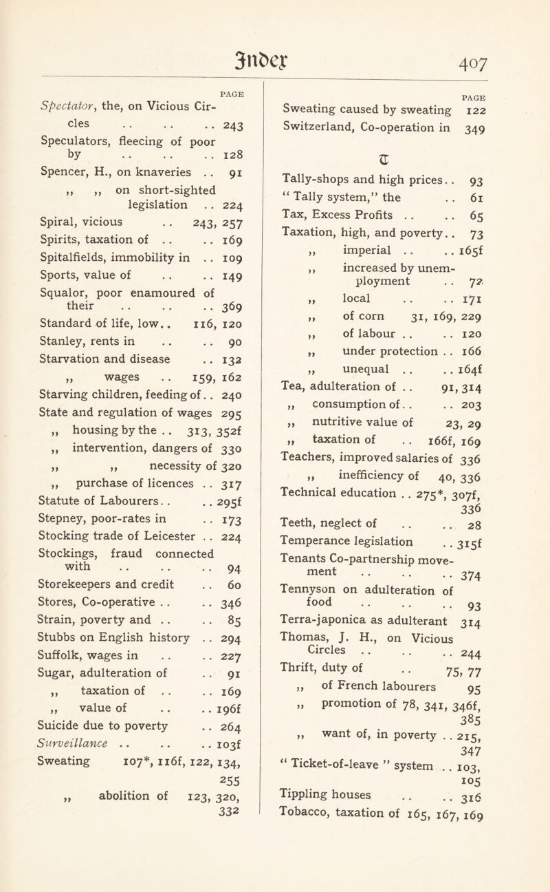 PAGE Spectator, the, on Vicious Cir¬ cles .. .. .. 243 Speculators, fleecing of poor by . . . . .. 128 Spencer, H., on knaveries . . 91 ,, ,, on short-sighted legislation . . 224 Spiral, vicious . . 243, 257 Spirits, taxation of . . . . 169 Spitalfields, immobility in . . 109 Sports, value of . . . . 149 Squalor, poor enamoured of their . . . . . . 369 Standard of life, low.. 116, 120 Stanley, rents in .. 90 Starvation and disease .. 132 ,, wages .. 159, 162 Starving children, feeding of. . 240 State and regulation of wages 295 „ housing by the .. 313, 352f ,, intervention, dangers of 330 ,, ,, necessity of 320 ,, purchase of licences . . 317 Statute of Labourers. . .. 295f Stepney, poor-rates in . . 173 Stocking trade of Leicester . . 224 Stockings, fraud connected with .. . . 94 Storekeepers and credit .. 60 Stores, Co-operative .. .. 346 Strain, poverty and . . . . 85 Stubbs on English history . . 294 Suffolk, wages in . . . . 227 Sugar, adulteration of 91 ,, taxation of . . .. 169 ,, value of .. .. i96f Suicide due to poverty .. 264 Surveillance . . .. .. i03f Sweating 107*, n6f, 122, 134, 255 abolition of 123, 320, 332 PAGE 122 Sweating caused by sweating Switzerland, Co-operation in 349 ft tt >t JZ Tally-shops and high prices. . 93 “ Tally system,” the . . 61 Tax, Excess Profits .. .. 65 Taxation, high, and poverty.. 73 imperial .. .. i65f increased by unem¬ ployment . . 72. local .. .. 171 of corn 31, 169, 229 of labour . . .. 120 under protection .. 166 unequal .. .. i64f Tea, adulteration of .. 91, 314 consumption of. . . . 203 nutritive value of 23, 29 taxation of .. i66f, 169 Teachers, improved salaries of 336 „ inefficiency of 40, 336 Technical education .. 275*, 307f, 336 Teeth, neglect of .. .. 28 Temperance legislation . . 3i5f Tenants Co-partnership move¬ ment .374. Tennyson on adulteration of f°°d .. .. 93 Terra-japonica as adulterant 314 Thomas, J. H., on Vicious Circles.244 Thrift, duty of . . 7^ 77 of French labourers 95 promotion of 78, 341, 346f, 385 ,, want of, in poverty .. 215, 347 ** Ticket-of-leave ” system .. 103, 105 Tippling houses .. .. 2I6 Tobacco, taxation of 165, 167, 169 J}