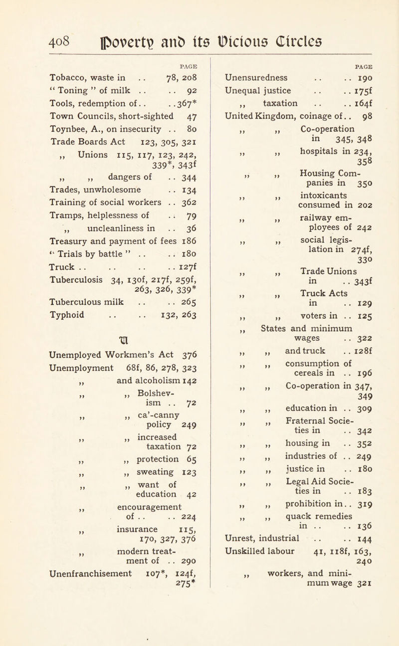 PAGE Tobacco, waste in .. 78, 208 “ Toning ” of milk . . . . 92 Tools, redemption of.. . .367* Town Councils, short-sighted 47 Toynbee, A., on insecurity .. 80 Trade Boards Act 123, 305, 321 ,, Unions 115, 117, 123, 242, 339*, 343f „ „ dangers of . . 344 Trades, unwholesome .. 134 Training of social workers . . 362 Tramps, helplessness of 79 ,, uncleanliness in 36 Treasury and payment of fees 186 Trials by battle ” .. .. 180 Truck .. . . . . .. I27f Tuberculosis 34, i3of, 2i7f, 259f, 263, 326, 339* Tuberculous milk . . . . 265 Typhoid .. . . 132, 263 Unemployed Workmen’s Act 376 Unemployment 68f, 86, 278, 323 ,, and alcoholism 142 ,, ,, Bolshev¬ ism . . 72 ,, ,, ca’-canny policy 249 ,, ,, increased taxation 72 ,, ,, protection 65 ,, „ sweating 123 ,, ,, want of education 42 ,, encouragement of .. . . 224 ,, insurance 115, 170, 327, 376 ,, modern treat¬ ment of .. 290 Unenfranchisement 107*, I24f, 275* PAGE Unensuredness . . . . 190 Unequal justice . . .. 175f ,, taxation . . .. i64f United Kingdom, coinage of.. 98 ,, ,, Co-operation in 345, 348 ,, ,, hospitals in 234, 358 ,, ,, Housing Com¬ panies in 350 ,, ,, intoxicants consumed in 202 ,, ,, railway em¬ ployees of 242 ,, ,, social legis¬ lation in 274f, 33 o ,, ,, Trade Unions in . . 343f ,, ,, Truck Acts in .. 129 ,, ,, voters in .. 125 ,, States and minimum wages . . 322 ,, ,, and truck . . i28f ,, ,, consumption of cereals in .. 196 ,, ,, Co-operation in 347, 349 ,, ,, education in .. 309 ,, ,, Fraternal Socie¬ ties in .. 342 ,, „ housing in . . 352 ,, ,, industries of .. 249 ,, ,, justice in . . 180 ,, ,, Legal Aid Socie¬ ties in . . 183 „ ,, prohibition in. . 319 ,, ,, quack remedies in . . . . 136 Unrest, industrial . . .. 144 Unskilled labour 41, n8f, 163, 240 ,, workers, and mini¬ mum wage 321