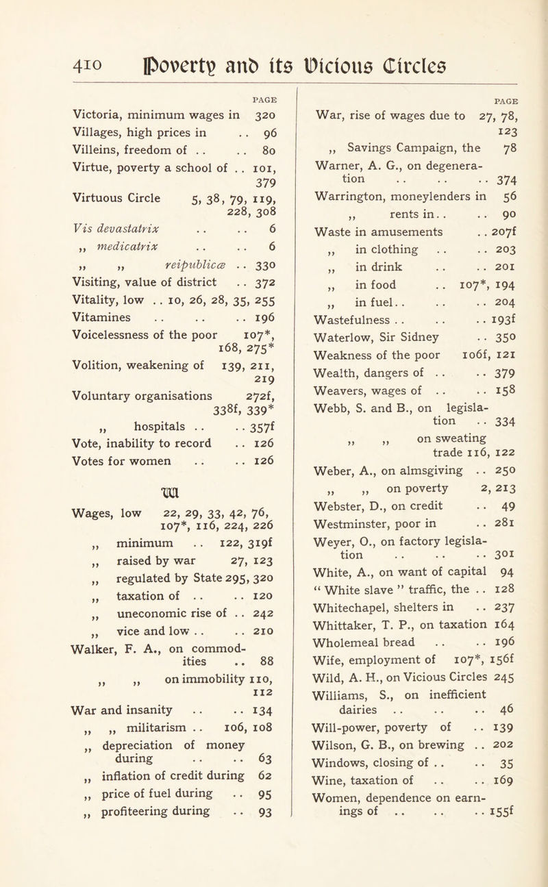 PAGE Victoria, minimum wages in 320 Villages, high prices in 96 Villeins, freedom of . . . . 80 Virtue, poverty a school of . . 101, 379 Virtuous Circle 5, 38, 79, 119, 228, 308 Vis devastatrix . . . . 6 ,, medicatrix . . . . 6 ,, ,, reipublicce . . 330 Visiting, value of district .. 372 Vitality, low .. 10, 26, 28, 35, 255 Vitamines . . . . . . 196 Voicelessness of the poor 107*, 168, 275* Volition, weakening of 139, 211, 219 Voluntary organisations 272f, 338f, 339* „ hospitals .. .. 357f Vote, inability to record .. 126 Votes for women .. .. 126 m Wages, low 22, 29, 33, 42, 76, 107*, 116, 224, 226 ,, minimum . . 122, 3i9f ,, raised by war 27, 123 „ regulated by State 295, 320 ,, taxation of . . .. 120 ,, uneconomic rise of .. 242 ,, vice and low . . .. 210 Walker, F. A., on commod¬ ities .. 88 ,, ,, on immobility no, 112 War and insanity .. •. 134 ,, ,, militarism .. 106, 108 ,, depreciation of money during . . .. 63 „ inflation of credit during 62 ,, price of fuel during .. 95 „ profiteering during .. 93 PAGE War, rise of wages due to 27, 78, 123 ,, Savings Campaign, the 78 Warner, A. G., on degenera- tion •• 374 Warrington, moneylenders in 56 ,, rents in. . .. 90 Waste in amusements . . 207f ,, in clothing .. 203 ,, in drink . . 201 ,, in food 107*, I94 ,, in fuel . . 204 Wastefulness • • 193* Waterlow, Sir Sidney •• 350 Weakness of the poor io6f, 121 Wealth, dangers of . . •• 379 Weavers, wages of . . • • i58 Webb, S. and B., on legisla- tion •• 334 ,, ,, on sweating trade 116, 122 Weber, A., on almsgiving .. 250 „ „ on poverty 2, 213 Webster, D., on credit .. 49 Westminster, poor in .. 281 Weyer, 0., on factory legisla¬ tion . . • • •• 301 White, A., on want of capital 94 “ White slave ” traffic, the .. 128 Whitechapel, shelters in .. 237 Whittaker, T. P., on taxation 164 Wholemeal bread .. .. 196 Wife, employment of 107*, I56f Wild, A. H., on Vicious Circles 245 Williams, S., on inefficient dairies .. .. .. 46 Will-power, poverty of .. 139 Wilson, G. B., on brewing .. 202 Windows, closing of . . . . 35 Wine, taxation of .. .. 169 Women, dependence on earn¬ ings of .. .. .. 155f