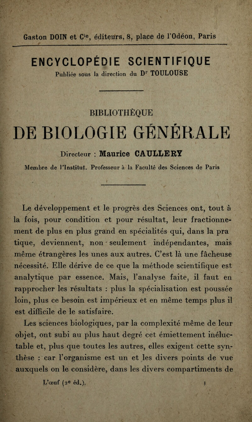 Gaston DOIN et C‘e, éditeürs, 8, place de l’Odéon, Paris ENCYCLOPÉDIE SCIENTIFIQUE Publiée sous la direction du D'’ TOULOUSE BIBLIOTHÈQUE DE BIOLOGIE GÉNÉRALE Directeur : Maurice GAULLERY Membre de l'Institut. Professeur à la Faculté des Sciences de Paris Le développement et le progrès des Sciences ont, tout è la fois, pour condition et pour résultat, leur fractionne- ment de plus en plus grand en spécialités qui, dans la pra tique, deviennent, non ' seulement indépendantes, mais même étrangères les unes aux autres. C’est là une fâcheuse nécessité. Elle dérive de ce que la méthode scientifique est analytique par essence. Mais, l’analyse faite, il faut en rapprocher les résultats : plus la spécialisation est poussée loin, plus ce besoin est impérieux et en même temps plus il est difficile de le satisfaire. Les sciences biologiques, par la complexité même de leur objet, ont subi au plus haut degré cet émiettement inéluc- table et, plus que toutes les autres, elles exigent cette syn- thèse : car l’organisme est un et les divers points de vue auxquels on le considère, dans les divers compartiments de