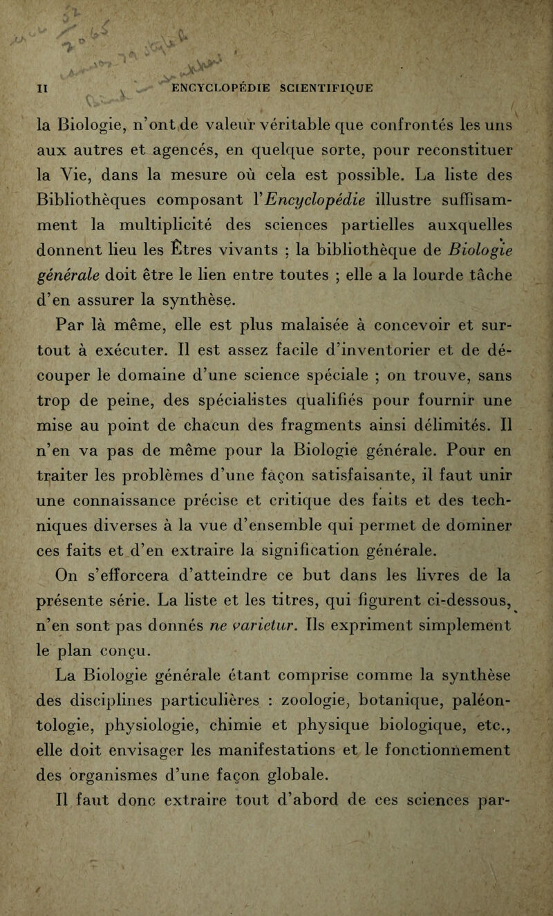 la Biologie, n’ont de valeur véritable que confrontés les uns aux autres et agencés, en quelque sorte, pour reconstituer la Vie, dans la mesure où cela est possible. La liste des Bibliothèques composant VEncyclopédie illustre suffisam- ment la multiplicité des sciences partielles auxquelles donnent lieu les Êtres vivants ; la bibliothèque de Biologie générale doit être le lien entre toutes ; elle a la lourde tâche d’en assurer la synthèse. Par là même, elle est plus malaisée à concevoir et sur- tout à exécuter. Il est assez facile d’inventorier et de dé- couper le domaine d’une science spéciale ; on trouve, sans trop de peine, des spécialistes qualifiés pour fournir une mise au point de chacun des fragments ainsi délimités. Il n’en va pas de même pour la Biologie générale. Pour en traiter les problèmes d’une façon satisfaisante, il faut unir une connaissance précise et critique des faits et des tech- niques diverses à la vue d’ensemble qui permet de dominer ces faits et d’en extraire la signification générale. On s’efforcera d’atteindre ce but dans les livres de la présente série. La liste et les titres, qui figurent ci-dessous, n’en sont pas donnés ne varieiur. Ils expriment simplement le plan conçu. La Biologie générale étant comprise comme la synthèse des disciplines particulières : zoologie, botanique, paléon- tologie, physiologie, chimie et physique biologique, etc., elle doit envisager les manifestations et le fonctionnement des organismes d’une façon globale. Il faut donc extraire tout d’abord de ces sciences par-