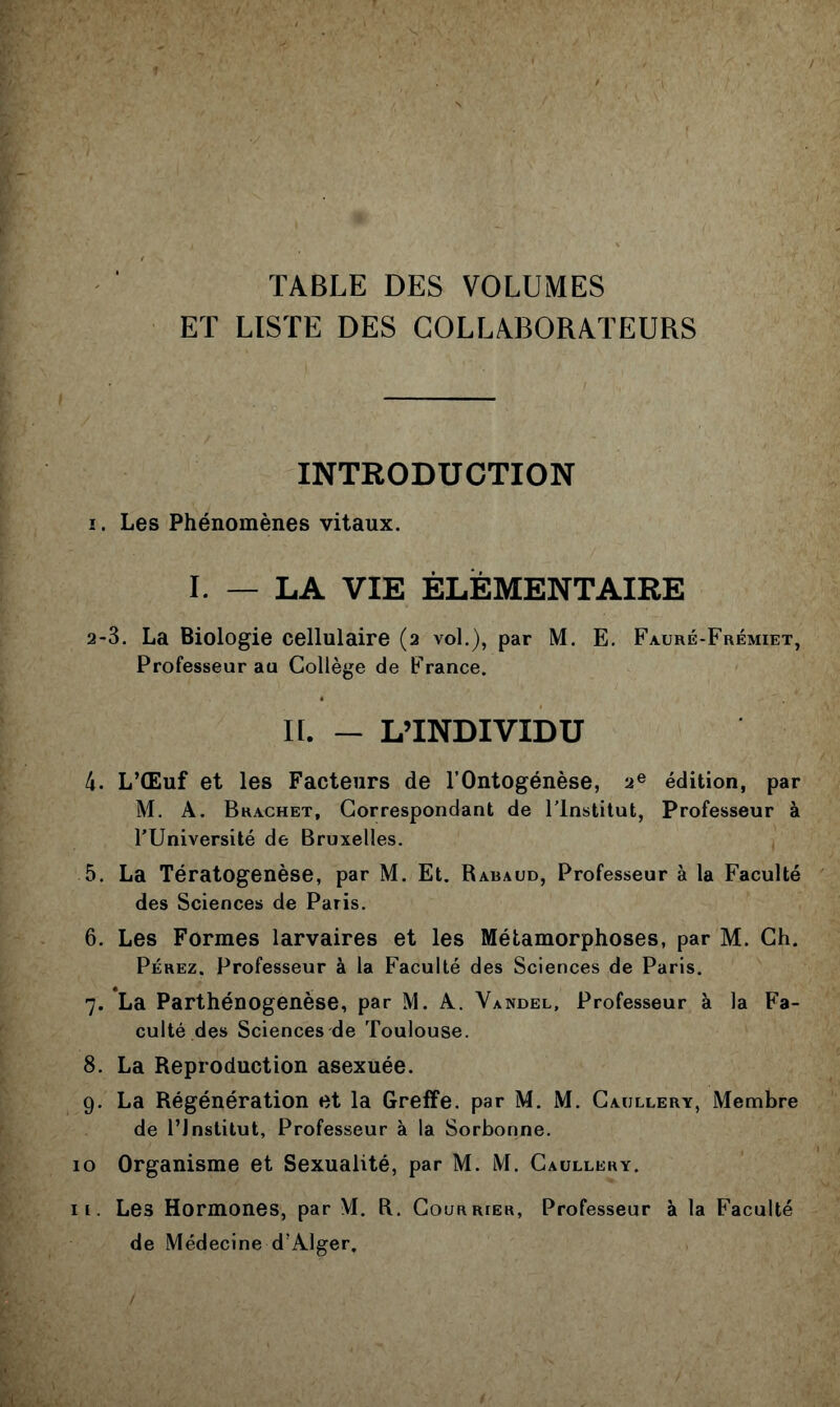 TABLE DES VOLUMES ET LISTE DES COLLABORATEURS INTRODUCTION ï. Les Phénomènes vitaux. I. — LA VIE ÉLÈMENTAIBE 2-3. La Biologie cellulaire (2 vol.), par M. E. Fauré-Frémiet, Professeur au Collège de France. H. - L’INDIVIDU 4. L’Œuf et les Facteurs de l’Ontogénèse, 2® édition, par M. A. Brachet, Correspondant de l’Institut, Professeur à l’Université de Bruxelles. 5. La Tératogénèse, par M. Et. Raraud, Professeur à la Faculté des Sciences de Paris. 6. Les Formes larvaires et les Métamorphoses, par M. Ch. Pérez. Professeur à la Faculté des Sciences de Paris. 7. La Parthénogenèse, par M. A. Yandel, Professeur à la Fa- culté des Sciences de Toulouse. 8. La Reproduction asexuée. 9. La Régénération et la Greffe, par M. M. Caullery, Membre de l’Institut, Professeur à la Sorbonne. 10 Organisme et Sexualité, par M. M. Caullery. II. Les Hormones, par M. R. Courrier, Professeur à la Faculté de Médecine d’Alger.