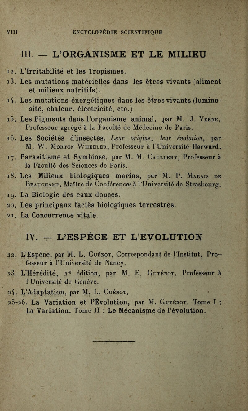 III. — L’ORGANISME ET LE MILIEU 12. L’Irritabilité et les Tropismes. 13. Les mutations matérielles dans les êtres vivants (aliment et milieux nutritifs). 14. Les mutations énergétiques dans les êtres vivants (lumino- sité, chaleur, électricité, etc.) 15. Les Pigments dans l’organisme animal, par M. J. Verne, Professeur agrégé à la Faculté de Médecine de Paris. 16. Les Sociétés d’insectes. Leur origine, leur évolution, par M. W. Morton Wheeler, Professeur à F Université Harward. 17. Parasitisme et Symbiose, par M. M. Gaullery, Professeur à la Faculté des Sciences de Paris. 18. Les Milieux biologiques marins, par M. P. Marais de Beauchamp, Maître de Conférences à l’Université de Strasbourg. 19. La Biologie des eaux douces. 20. Les principaux faciès biologiques terrestres. 21. La Concurrence vitale. IV. - L’ESPÈCE ET L EVOLUTION 22. L’Espèce, par M. L. Guénot, Correspondant de l’Institut, Pro- fesseur à l’Université de Nancy. 23. L’Hérédité, 2® édition, par M. E. Guténot, Professeur à l’Université de Genève. 24. L’Adaptation, par M. L. Guénot. 26-26. La Variation et l’Évolution, par M. Guyénot. Tome I : La Variation. Tome II : Le Mécanisme de l’évolution.