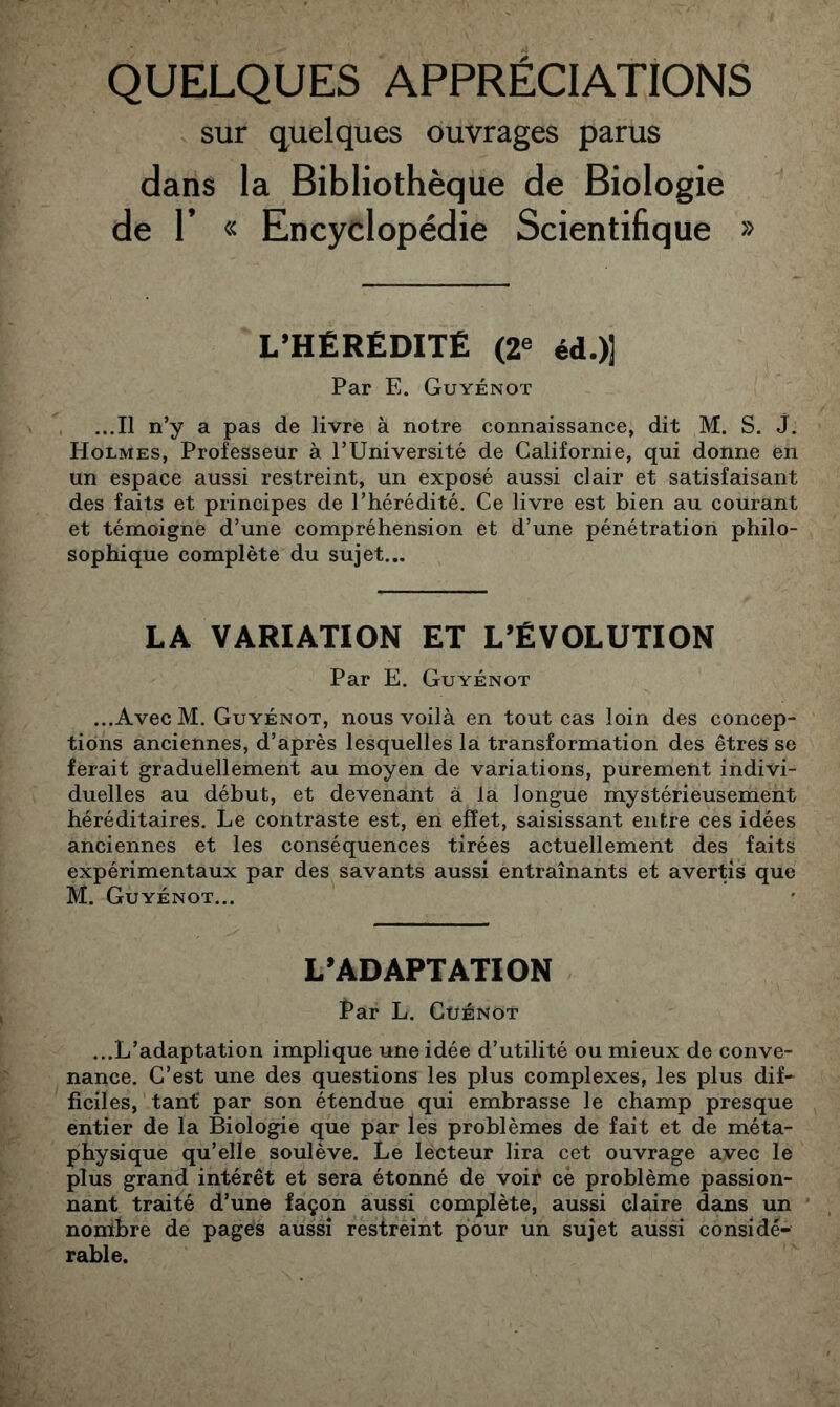 QUELQUES APPRÉCIATIONS sur quelques ouvrages parus dans la Bibliothèque de Biologie de r « Encyclopédie Scientifique » L’HÉRÉDITÉ (2« éd.)] Par E. Guyénot ...Il n’y a pas de livre à notre connaissance, dit M. S. J. Holmes, Professeur à l’Université de Californie, qui donne en un espace aussi restreint, un exposé aussi clair et satisfaisant des faits et principes de l’hérédité. Ce livre est bien au courant et témoigne d’une compréhension et d’une pénétration philo- sophique complète du sujet... LA VARIATION ÉT L’ÉVOLUTION Par E. Guyénot ...Avec M. Guyénot, nous voilà en tout cas loin des concep- tions anciennes, d’après lesquelles la transformation des êtres se ferait graduellement au moyen de variations, purement indivi- duelles au début, et devenant à la longue mystérieusement héréditaires. Le contraste est, en effet, saisissant entre ces idées anciennes et les conséquences tirées actuellement des faits expérimentaux par des savants aussi entraînants et avertis que M. Guyénot... L’ADAPTATION Par L. CüÉNOT ...L’adaptation implique une idée d’utilité ou mieux de conve- nance. C’est une des questions les plus complexes, les plus dif- ficiles, tant par son étendue qui embrasse le champ presque entier de la Biologie que par les problèmes de fait et de méta- physique qu’elle soulève. Le lecteur lira cet ouvrage avec le plus grand intérêt et sera étonné de voir cè problème passion- nant traité d’une façon aussi complète, aussi claire dans un nombre de pages aussi restreint pour un sujet aussi considé- rable.