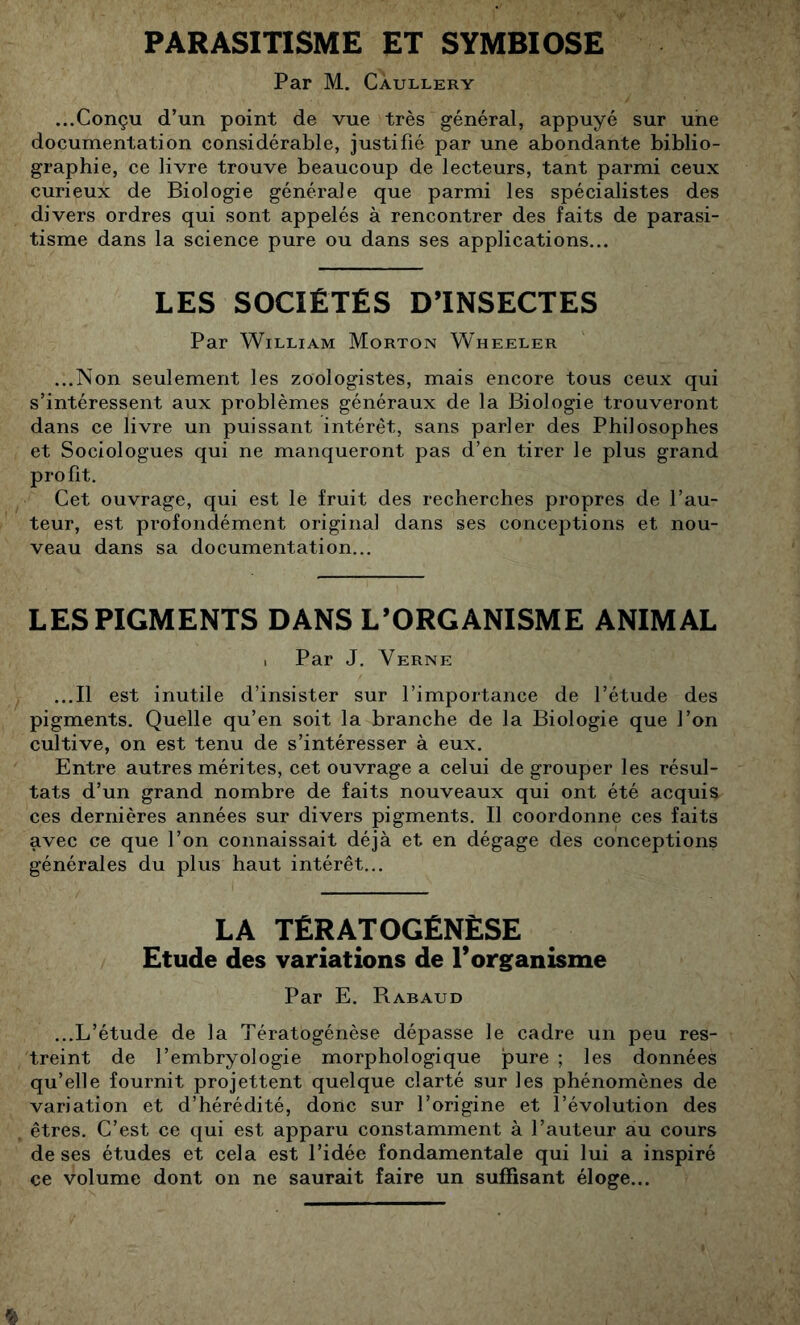 PARASITISME ET SYMBIOSE Par M. Càullery ...Conçu d’un point de vue très général, appuyé sur une documentation considérable, justifié par une abondante biblio- graphie, ce livre trouve beaucoup de lecteurs, tant parmi ceux curieux de Biologie générale que parmi les spécialistes des divers ordres qui sont appelés à rencontrer des faits de parasi- tisme dans la science pure ou dans ses applications... LES SOCIÉTÉS DTNSÉCTÉS Par William Morton Wheeler ...Non seulement les zoologistes, mais encore tous ceux qui s’intéressent aux problèmes généraux de la Biologie trouveront dans ce livre un puissant intérêt, sans parler des Philosophes et Sociologues qui ne manqueront pas d’en tirer le plus grand profit. Cet ouvrage, qui est le fruit des recherches propres de l’au- teur, est profondément original dans ses conceptions et nou- veau dans sa documentation... LES PIGMENTS DANS L’ORGANISME ANIMAL 1 Par J. Verne ...Il est inutile d’insister sur l’importance de l’étude des pigments. Quelle qu’en soit la branche de la Biologie que l’on cultive, on est tenu de s’intéresser à eux. Entre autres mérites, cet ouvrage a celui de grouper les résul- tats d’un grand nombre de faits nouveaux qui ont été acquis ces dernières années sur divers pigments. Il coordonne ces faits avec ce que l’on connaissait déjà et en dégage des conceptions générales du plus haut intérêt... LA TÉRATOGÉNÈSé Étude des variations de l’organisme Par E. Rabaud ...L’étude de la Tératogénèse dépasse le cadre un peu res- treint de l’embryologie morphologique pure ; les données qu’elle fournit projettent quelque clarté sur les phénomènes de variation et d’hérédité, donc sur l’origine et l’évolution des êtres. C’est ce qui est apparu constamment à l’auteur au cours de ses études et cela est l’idée fondamentale qui lui a inspiré ce volume dont on ne saurait faire un suffisant éloge...