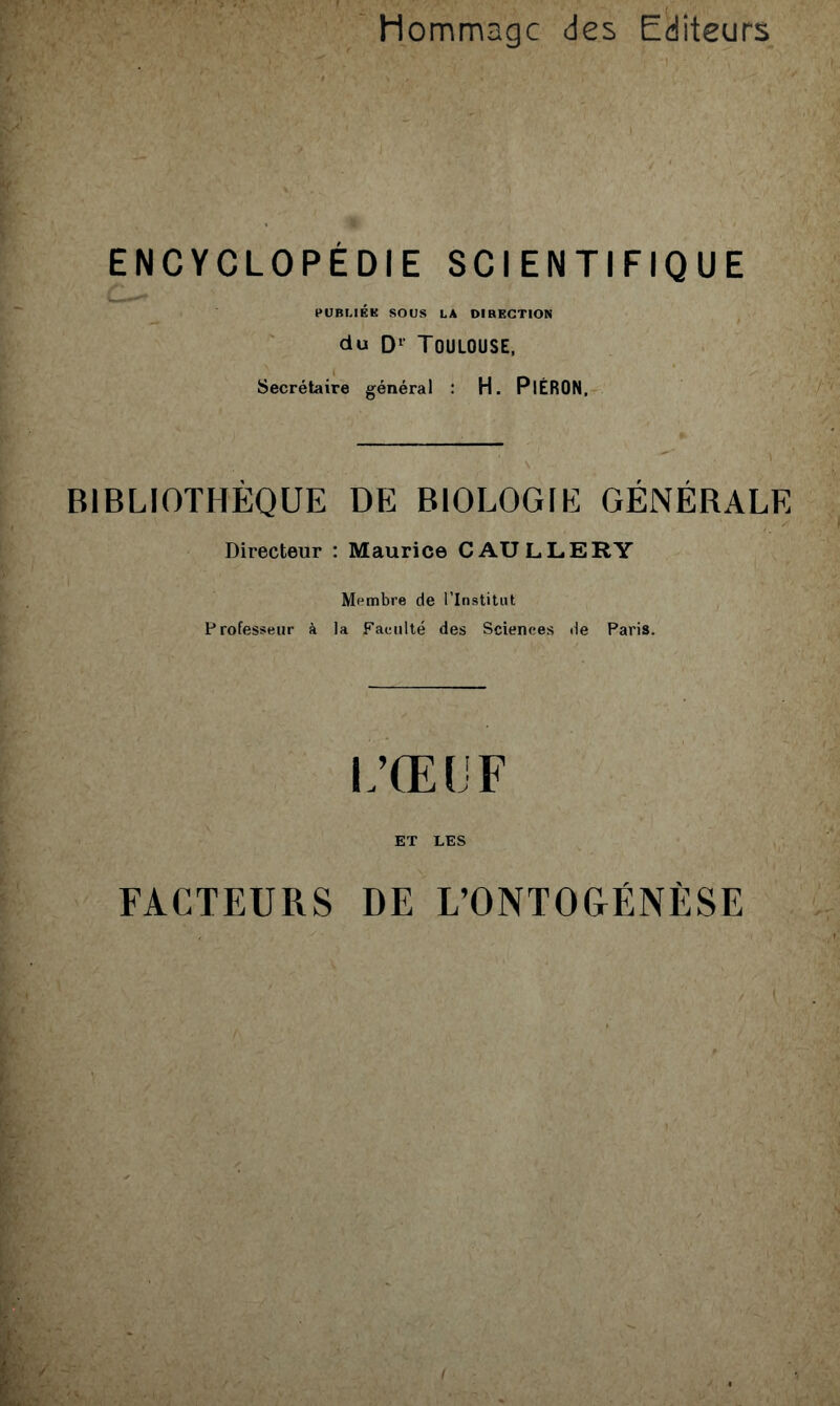 Hommage des Editeurs ENCYCLOPÉDIE SCIENTIFIQUE PUBLIÉK SOUS LA OIHECTION du D‘‘Toulouse, Secrétaire général : H. PlÉRON, BIBLIOTHÈQUE DE BIOLOGIE GÉNÉRALE Directeur : Maurice CAULLERY Membre de l’Institut Professeur à la Faculté des Sciences de Paris. L’ŒLF ET LES FACTEURS DE L’ONTOGÉNÈSE