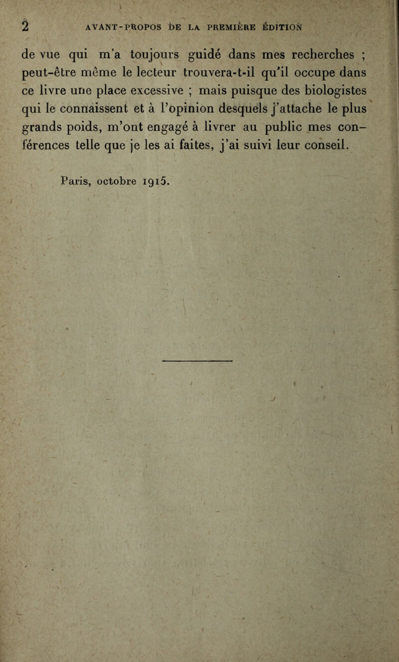 de vue qui m’a toujours guidé dans mes recherches ; peut-être même le lecteur trouvera-t-il qu'il occupe dans ce livre une place excessive ; mais puisque des biologistes qui le connaissent et à l’opinion desquels j’attache le plus grands poids, m’ont engagé à livrer au public mes con- férences telle que je les ai faites, j’ai suivi leur conseil. Paris, octobre iqiô.