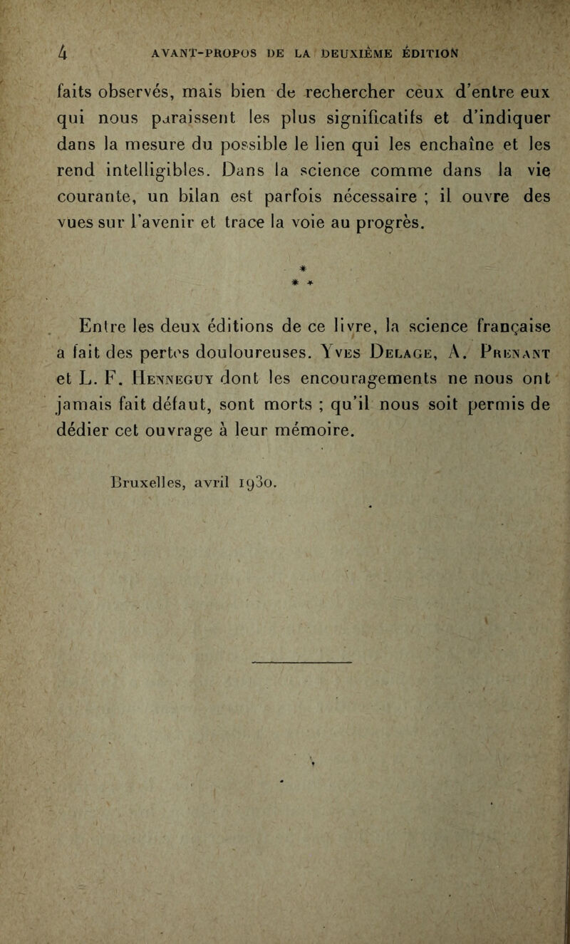 faits observés, mais bien de recbercber ceux d’entre eux qui nous paraissent les plus significatifs et d’indiquer dans la mesure du possible le lien qui les enchaîne et les rend intelligibles. Dans la science comme dans la vie courante, un bilan est parfois nécessaire ; il ouvre des vues sur l’avenir et trace la voie au progrès. ' * * * Entre les deux éditions de ce livre, la science française a fait des pertes douloureuses. Yves Delage, A. Prenant et L. F. Henneguy dont les encouragements ne nous ont jamais fait défaut, sont morts ; qu’il nous soit permis de dédier cet ouvrage à leur mémoire. Bruxelles, avril 1930.