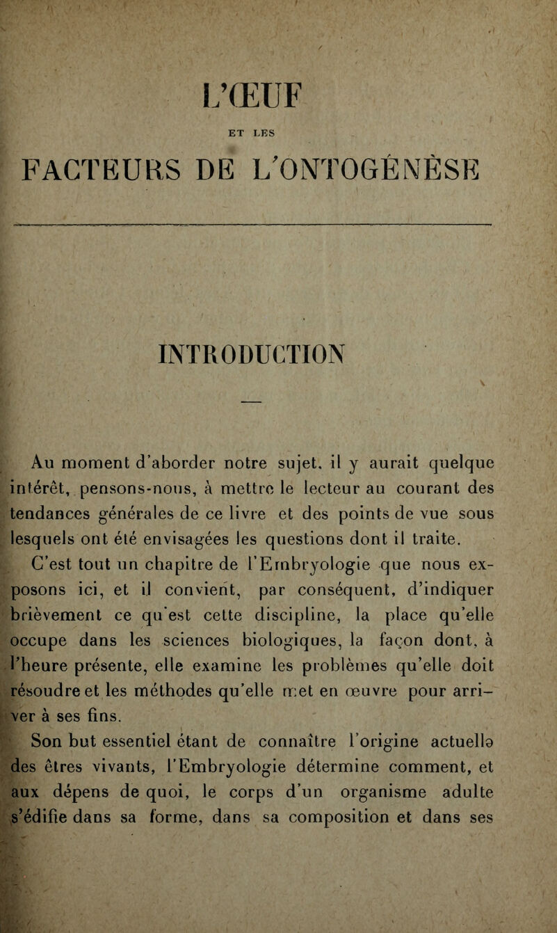 i;œuf ET LES FACTEURS DE L'ONTOGÉNÈSE INTRODUCTION Au moment d’aborder notre sujet, il y aurait quelque intérêt, pensons-nous, à mettre le lecteur au courant des tendances générales de ce livre et des points de vue sous lesquels ont été envisagées les questions dont il traite. C’est tout un chapitre de l’Embryologie que nous ex- posons ici, et il convient, par conséquent, d’indiquer brièvement ce qu’est cette discipline, la place qu’elle occupe dans les sciences biologiques, la façon dont, à l’heure présente, elle examine les problèmes qu’elle doit résoudre et les méthodes qu’elle met en œuvre pour arri- ver à ses fins. Son but essentiel étant de connaître l’origine actuello des êtres vivants, l’Embryologie détermine comment, et aux dépens de quoi, le corps d’un organisme adulte s’édifie dans sa forme, dans sa composition et dans ses