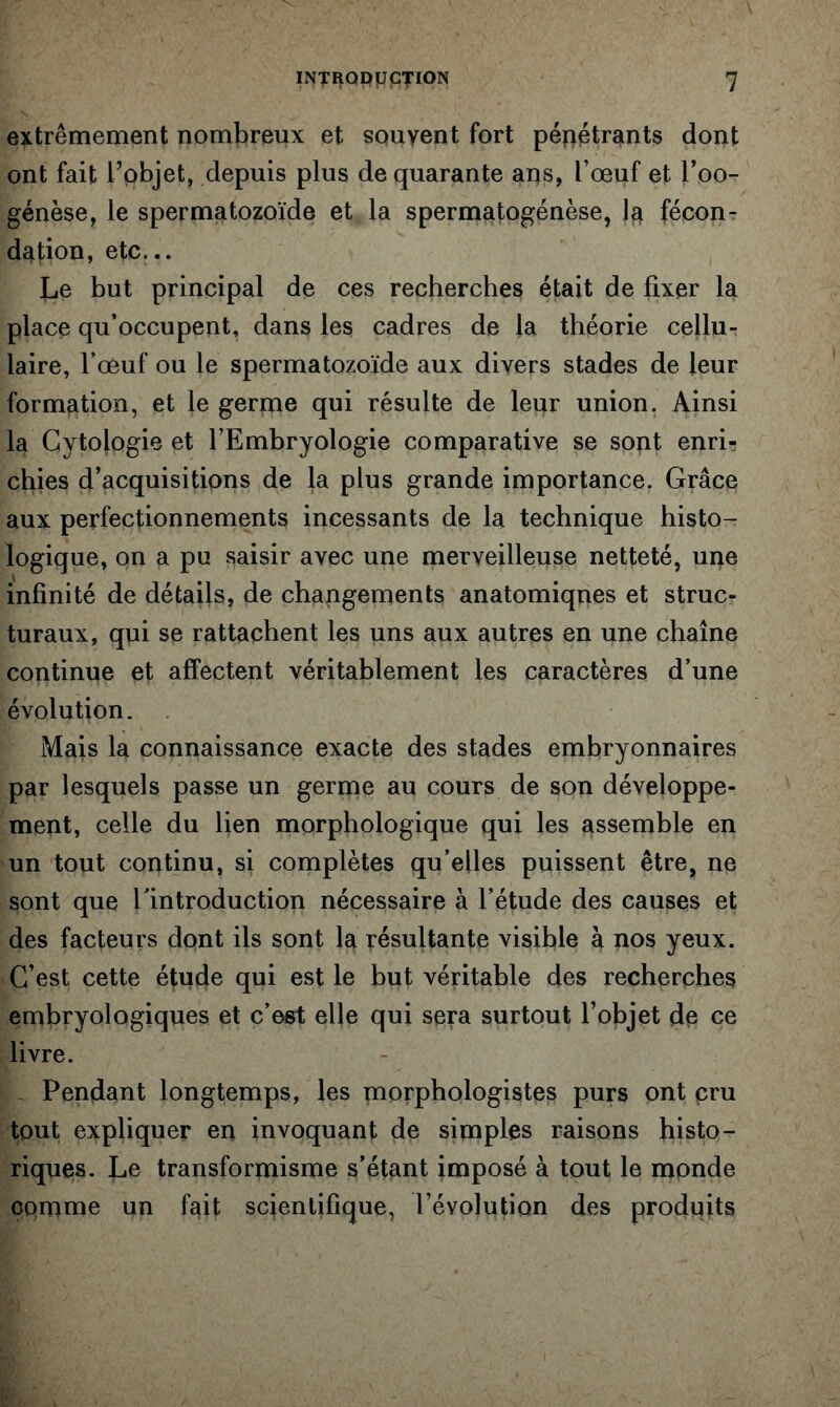 extrêmement nombreux et souvent fort péîiétrants dont ont fait l’objet, depuis plus de quarante ans, l’œuf et l’oo- génèse, le spermatozoïde et la spermatogenèse, la fécon- dation, etc... Le but principal de ces recherches était de fixer la place qu’occupent, dans les cadres de la théorie cellu- laire, l’œuf ou le spermatozoïde aux divers stades de leur formation, et le gerpie qui résulte de leur union. Ainsi la Cytologie et l’Embryologie comparative se sont enri- chies d’acquisitions de la plus grande importance. Grâce aux perfectionnements incessants de la technique histo- logique, on a pu saisir avec une merveilleuse netteté, une infinité de détails, de changements anatomiques et struc- turaux, qui se rattachent les uns aux autres en une chaîne continue et affectent véritablement les caractères d’une évolution. Mais la connaissance exacte des stades embryonnaires par lesquels passe un germe au cours de son développe- ment, celle du lien morphologique qui les assemble en un tout continu, si complètes qu’elles puissent être, ne sont que l’introduction nécessaire à l’étude des causes et des facteurs dont ils sont la résultante visible à nos yeux. C’est cette étude qui est le but véritable des recherches embryologiques et c’est elle qui sera surtout l’objet de ce livre. Pendant longtemps, les morphologistes purs ont cru tout expliquer en invoquant de simples raisons histo- riques. Le transformisme s’étant imposé à tout le monde comme un fait scientifique, l’évolution des produits