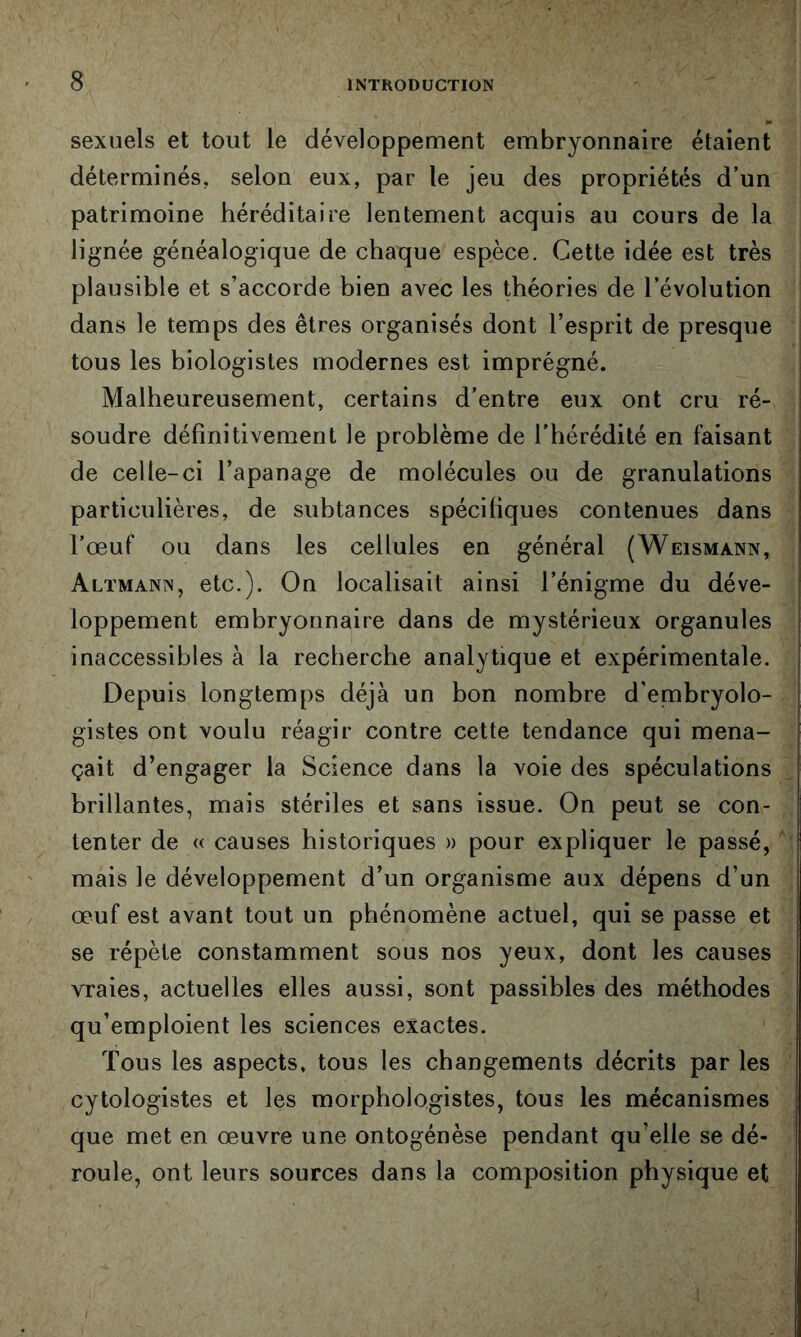 sexuels et tout le développement embryonnaire étaient déterminés, selon eux, par le jeu des propriétés d’un patrimoine héréditaire lentement acquis au cours de la lignée généalogique de chaque espèce. Cette idée est très plausible et s’accorde bien avec les théories de l’évolution dans le temps des êtres organisés dont l’esprit de presque tous les biologistes modernes est imprégné. Malheureusement, certains d’entre eux ont cru ré- soudre définitivement le problème de l’hérédité en faisant de celle-ci l’apanage de molécules ou de granulations particulières, de subtances spécifiques contenues dans l’œuf ou dans les cellules en général (Weismann, Altmann, etc.). On localisait ainsi l’énigme du déve- loppement embryonnaire dans de mystérieux organules inaccessibles à la recherche analytique et expérimentale. Depuis longtemps déjà un bon nombre d'embryolo- gistes ont voulu réagir contre cette tendance qui mena- çait d’engager la Science dans la voie des spéculations brillantes, mais stériles et sans issue. On peut se con- tenter de « causes historiques » pour expliquer le passé, mais le développement d’un organisme aux dépens d’un œuf est avant tout un phénomène actuel, qui se passe et se répète constamment sous nos yeux, dont les causes vraies, actuelles elles aussi, sont passibles des méthodes qu’emploient les sciences exactes. Tous les aspects, tous les changements décrits par les cytologistes et les morphologistes, tous les mécanismes que met en œuvre une ontogénèse pendant qu’elle se dé- roule, ont leurs sources dans la composition physique et