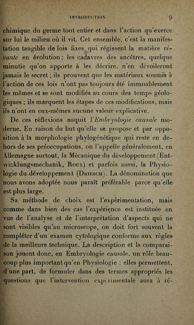 chimique du germe tout entier et dans l’action qu’exerce sur lui le milieu où il vit. Cet ensemble, c’est la manifes- tation tangible de lois fixes qui régissent la matière vi- vante en évolution ; les cadavres des ancêtres, quelque minutie qu’on apporte à les décrire, n’en dévoileront jamais le secret ; ils prouvent que les matériaux soumis à l’action de ces lois n’ont pas toujours été immuablement les mêmes et se sont modifiés au cours des temps géolo- giques ; ils marquent les étapes de ces modifications, mais ils n’ont en eux-mêmes aucune valeur explicative. De ces réflexions naquit VEmbryologie causale mo- derne. En raison du but qu’elle se propose et par oppo- sition à la morphologie phylogénétique qui reste en de- hors de ses préoccupations, on l’appelle généralement, en Allemagne surtout, la Mécanique du développement (Ent- wicklungsmechanik, Roux) et parfois aussi, la Physio- logie du.développement (Driesch). La dénomination que nous avons adoptée nous paraît préférable parce qu’elle est plus large. Sa méthode de choix est l’expérimentation, mais comme dans bien des cas l’expérience est instituée en vue de l’analyse et de l'interprétation d’aspects qui ne sont visibles qu’au microscope, on doit fort souvent la compléter d’un examen cytologique conforme aux règles de la meilleure technique. La description et la comparai- son jouent donc, en Embryologie causale, un rôle beau- coup plus important qu’en Physiologie : elles permettent, d’une part, de formuler dans des termes appropriés les questions que l’intervenlion experimentale aura à ré-