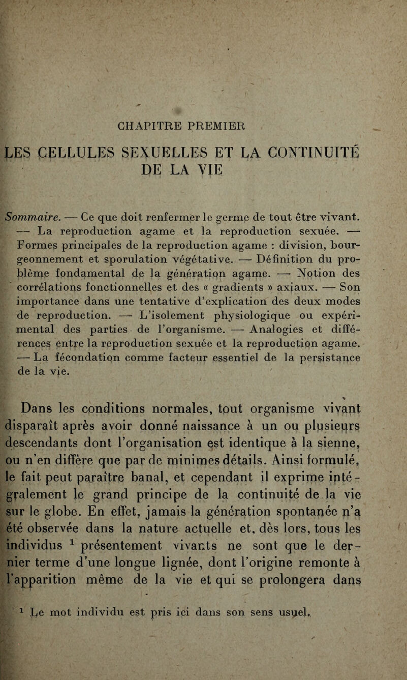 CHAPITRE PREMIER LES CELLULES SEXUELLES ET LA CONTINUITÉ DE LA VIE Sommaire. — Ce que doit renfermer le germe de tout être vivant. — La reproduction agame et la reproduction sexuée. — Formes principales de la reproduction agame ; division, bour- geonnement et sporulation végétative. — Définition du pro- blème fondamental de la génération agame. — Notion des corrélations fonctionnelles et des « gradients » axiaux. — Son importance dans une tentative d’explication des deux modes de reproduction. — L’isolement physiologique ou expéri- mental des parties de l’organisme. —Analogies et diffé- rences entre la reproduction sexuée et la reproduction agame. — La fécondation comme facteur essentiel de la persistance de la vie. Dans les conditions normales, tout organisme vivant disparaît après avoir donné naissance à un ou plusieurs descendants dont l’organisation est identique à la sienne, ou n’en diffère que par de minimes détails. Ainsi formulé, le fait peut paraître banal, et cependant il exprime inté- gralement le grand principe de la continuité de la vie sur le globe. En effet, jamais la génération spontanée n’a été observée dans la nature actuelle et, dès lors, tous les individus ^ présentement vivants ne sont que le der- nier terme d’une longue lignée, dont l’origine remonte à l’apparition même de la vie et qui se prolongera dans ^ I^e mot individu est pris ici dans son sens usyel.