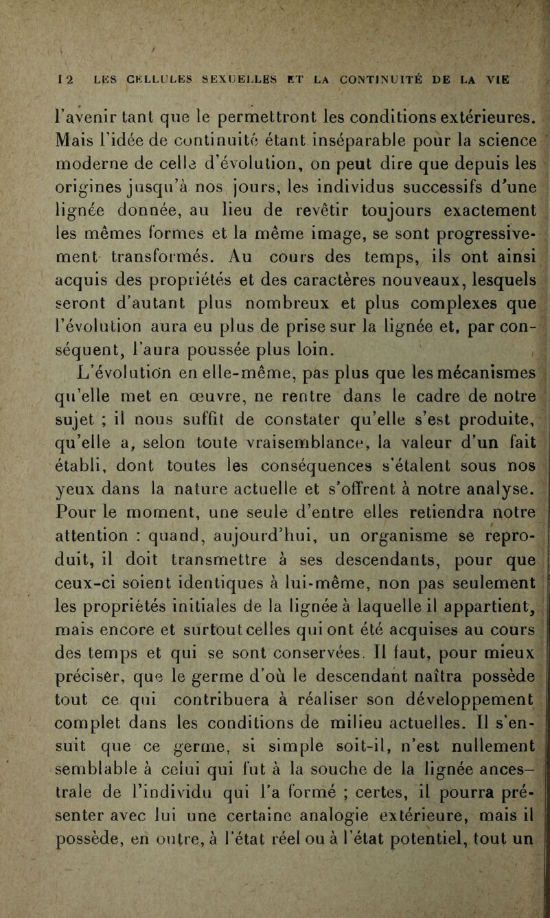 l’avenir tant que le permettront les conditions extérieures. Mais l’idée de continuité étant inséparable pour la science moderne de celle d’évolution, on peut dire que depuis les origines jusqu’à nos jours, les individus successifs d^une lignée donnée, au lieu de revêtir toujours exactement les mêmes formes et la même image, se sont progressive- ment transformés. Au cours des temps, ils ont ainsi acquis des propriétés et des caractères nouveaux, lesquels seront d’autant plus nombreux et plus complexes que l’évolution aura eu plus de prise sur la lignée et, par con- séquent, l’aura poussée plus loin. L’évolution en elle-même, pas plus que les mécanismes qu’elle met en œuvre, ne rentre dans le cadre de notre sujet ; il nous suffit de constater qu’elle s’est produite, qu’elle a, selon toute vraisemblance, la valeur d’un fait établi, dont toutes les conséquences s’étalent sous nos yeux dans la nature actuelle et s’offrent à notre analyse. Pour le moment, une seule d’entre elles retiendra notre attention : quand, aujourd’hui, un organisme se repro- duit, il doit transmettre à ses descendants, pour que ceux-ci soient identiques à lui-même, non pas seulement les propriétés initiales de la lignée à laquelle il appartient, mais encore et surtoutcelles qui ont été acquises au cours des temps et qui se sont conservées. Il faut, pour mieux préciser, que le germe d’où le descendant naîtra possède tout ce qui contribuera à réaliser son développement complet dans les conditions de milieu actuelles. Il s’en- suit que ce germe, si simple soit-il, n’est nullement semblable à celui qui fut à la souche de la lignée ances- trale de l’individu qui l’a formé ; certes, il pourra pré- senter avec lui une certaine analogie extérieure, mais il possède, en outre, à l’état réel ou à l’état potentiel, tout un