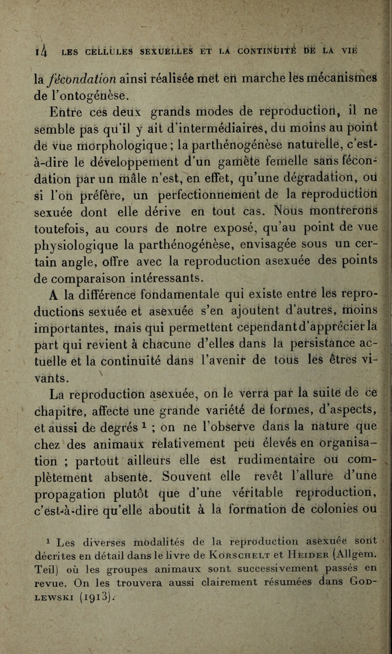 la fécondation ainsi réalisée met en marche les mécanismes de l’ontogénèse. Entre ces deux grands modes de reproduction, il ne semble pas qu’il y ait d’intermédiaires, du moins au point de vue morphologique ; la parthénogénèse naturelle, c’est- à-dire le développement d’un gamète fenielle sans fécon- j dation par un mâle n’est, en effet, qu’une dégradation, ou j si l’on préfère, un perfectionnement de la reproduction sexuée dont elle dérive en tout cas. Nous montrerons toutefois, au cours de notre exposé, qu’au point de vue physiologique la parthénogénèse, envisagée sous un cer- tain angle, offre avec la reproduction asexuée des points de comparaison intéressants. A la différence fondamentale qui existe entre les repro- ductions sexuée et asexuée s’en ajoutent d’autres, moins importantes, mais qui permettent cependant d’apprécier la part qui revient à chacune d’elles dans la persistance ac- tuelle et la continuité dans l’avenir de tous les êtres vi- vants. La reproduction asexuée, on le verra par la suite de Ce chapitre, affecte une grande variété de formes, d’aspects, et aussi de degrés ^ ; on ne l’observe dans la nature que chez des animaux relativement peu élevés en organisa- tion ; partout ailleurs elle est rudimentaire ou com- , plètement absente. Souvent elle revêt l’allure d’une propagation plutôt que d’une véritable reproduction, c’est-à-dire qu’elle aboutit à la formation de colonies ou ^ Les diverses modalités de la reproduction asexuée sont ■ décrites en détail dans le livre de Korschelt et Heider (Allgem. Teil) où les groupes animaux sont successivement passés en revue. On les trouvera aussi clairement résumées dans God- LEWSKi (1913).