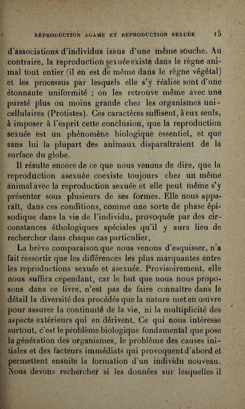 d’associations d’individus issus d’une même sOuche. Au contraire, la reproduction sexuée existe dans le règne ani- mal tout entier (il en est de même daris le règne végétal) et lés processus par lesquels elle s’y téalise sont d’unô étonnante uniformité ; on les retrouve même avec une pureté plus ou moins grande chez les organismes uni- cellulaires (Protistes). Ces caractères suffisent, à eux seuls, à imposer à l’esprit cette conclusion, que la reproduction sexuée est un phénomène biologique essentiel, et que sans lui la plupart des animaux disparaîtraient de la surface du globe. Il résulte encore de ce que nous venons de dire, qUe la reproduction asexuée coexiste toujours chez un même animal avec la reproduction sexuée et elle peut même s’y présenter sous plusieurs de ses formes. Elle nous appa- raît, dans ces conditions, comme uiie Sorte de phase épi- sodique dans la vie de l’individu, provoquée par des cir- constances éthologiques spéciales qu’il y aura lieu de rechercher dans chaque cas particulier. La brève comparaison que nous venons d’esquisser, n’a fait ressortir que les différences les plus marquantes entre les reproductions sexuée et asexuée. Provisoirement, elle nous suffira cependant, car le but que nous nous propo- sons dans ce livre, n’est pas de faire connaître dans le détail la diversité des procédés que la nature met en œuvre pour assurer la continuité de la vie, ni la multiplicité des aspects extérieurs qui en dérivent. Ce qui nous intéresse surtout, c’est le problème biologique fondamental que pose la génération des organismes, le problème des causes ini- tiales et des facteurs immédiats qui provoquent d’abord et permettent ensuite la formation d’un individu nouveau. jNous devons rechercher si les données sur lesquelles il