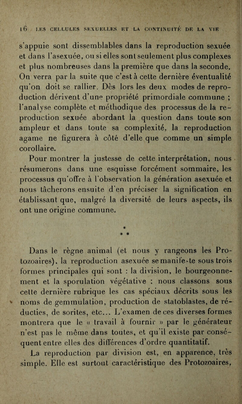 s’appuie sont dissemblables dans la reproduction sexuée et dans l’asexuée, ou si elles sont seulement plus complexes et plus nombreuses dans la première que dans la seconde. On verra par la suite que c’est à cette dernière éventualité qu’on doit se rallier. Dès lors les deux modes de repro- duction dérivent d’une propriété primordiale commune ; l’analyse complète et méthodique des processus de la re- production sexuée abordant la question dans toute son ampleur et dans toute sa complexité, la reproduction agame ne figurera à côté d’elle que comme un simple corollaire. Pour montrer la justesse de cette interprétation, nous • résumerons dans une esquisse forcément sommaire, les processus qu’offre à l’observation la génération asexuée et nous tâcherons ensuite d’en préciser la signification en établissant que, malgré la diversité de leurs aspects, ils ont une origine commune. * # Dans le règne animal (et nous y rangeons les Pro- tozoaires), la reproduction asexuée semanife.'te sous trois formes principales qui sont : la division, le bourgeonne- ment et la sporulation végétative : nous classons sous cette dernière rubrique les cas spéciaux décrits sous les noms de gemrnulation, production de statoblastes, de ré- ducties, de sorites, etc... L’examen de ces diverses formes montrera que le u travail à fournir » par le générateur n’est pas le meme dans toutes, et qu’il existe par consé- quent entre elles des différences d’ordre quantitatif. La reproduction par division est, en apparence, très simple. Elle est surtout caractéristique des Protozoaires,