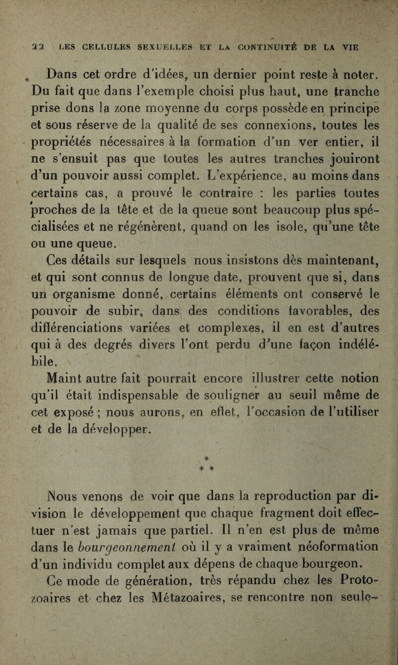 , Dans cet ordre d'idées, un dernier point reste à noter. Du fait que dans l’exemple choisi plus haut, une tranche prise dons la zone moyenne du corps possède en principe et sous réserve de la qualité de ses connexions, toutes les propriétés nécessaires à la formation d’un ver entier, il ne s’ensuit pas que toutes les autres tranches jouiront d’un pouvoir aussi complet. L’expérience, au moins dans certains cas, a prouvé le contraire : les parties toutes proches de la tête et de la queue sont beaucoup plus spé- cialisées et ne régénèrent, quand on les isole, qu’une tête ou une queue. Ces détails sur lesquels nous insistons dès maintenant, et qui sont connus de longue date, prouvent que si, dans un organisme donné, certains éléments ont conservé le pouvoir de subir, dans des conditions favorables, des difïérenciations variées et complexes, il en est d’autres qui à des degrés divers l’ont perdu d’une façon indélé- bile. Maint autre fait pourrait encore illustrer cette notion qu’il était indispensable de souligner au seuil même de cet exposé ; nous aurons, en effet, l’occasion de l’utiliser et de la développer. *• ★ * INous venons de voir que dans la reproduction par di- vision le développement que chaque fragment doit effec- tuer n’est jamais que partiel. Il n’en est plus de même dans le hoargeonnemeni où il y a vraiment néoformation d’un individu complet aux dépens de chaque bourgeon. Ce mode de génération, très répandu chez les Proto- zoaires et chez les Métazoaires, se rencontre non seule-