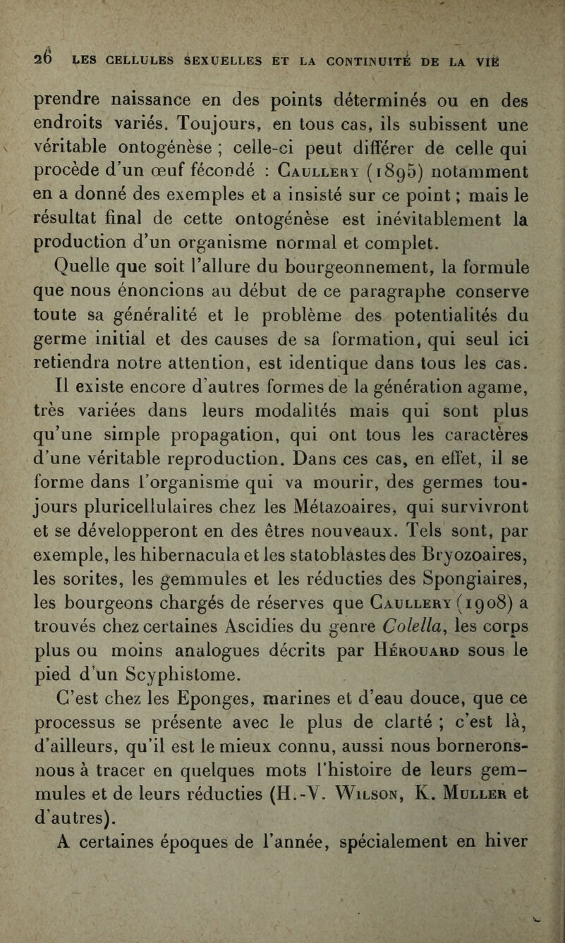 prendre naissance en des points déterminés ou en des endroits variés. Toujours, en tous cas, ils subissent une véritable ontogénèse ; celle-ci peut différer de celle qui procède d’un œuf fécondé : Caullery (tSqS) notamment en a donné des exemples et a insisté sur ce point ; mais le résultat final de cette ontogénèse est inévitablement la production d’un organisme normal et complet. Quelle que soit l’allure du bourgeonnement, la formule que nous énoncions au début de ce paragraphe conserve toute sa généralité et le problème des potentialités du germe initial et des causes de sa formation, qui seul ici retiendra notre attention, est identique dans tous les cas. Il existe encore d’autres formes de la génération agame, très variées dans leurs modalités mais qui sont plus qu’une simple propagation, qui ont tous les caractères d’une véritable reproduction. Dans ces cas, en effet, il se forme dans l’organisme qui va mourir, des germes tou- jours pluricellulaires chez les Métazoaires, qui survivront et se développeront en des êtres nouveaux. Tels sont, par exemple, les hibernacula et les statoblastes des Bryozoaires, les sorites, les gemmules et les réducties des Spongiaires, les bourgeons chargés de réserves que Gaullery (1908) a trouvés chez certaines Ascidies du genre Colella, les corps plus ou moins analogues décrits par Hérouard sous le pied d’un Scyphistome. C’est chez les Eponges, marines et d’eau douce, que ce processus se présente avec le plus de clarté ; c’est là, d’ailleurs, qu’il est le mieux connu, aussi nous bornerons- nous à tracer en quelques mots l’histoire de leurs gem- mules et de leurs réducties (H.-Y. Wilson, K. Muller et d’autres). A certaines époques de l’année, spécialement en hiver