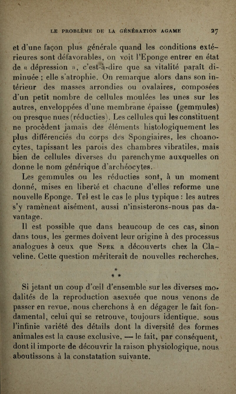 et d’une façon plus générale quand les conditions exté- rieures sont défavorables, on voit l’Eponge entrer en état de (( dépression », c’est-à-dire que sa vitalité paraît di~ minuée ; elle s’atrophie. On remarque alors dans son in- térieur des masses arrondies ou ovalaires, composées d’un petit nombre de cellules moulées les unes sur les autres, enveloppées d’une membrane épaisse (gemrnules) ou presque nues (réducties). Les cellules qui les constituent ne procèdent jamais des éléments histologiquement les plus différenciés du corps des Spongiaires, les choano- cytes, tapissant les parois des chambres vibratiles, mais bien de cellules diverses du parenchyme auxquelles on * donne le nom générique d’archéocytes. Les gemmules ou les réducties sont, à un moment donné, mises en liberté et chacune d’elles reforme une nouvelle Eponge. Tel est le cas le plus typique : les autres s’y ramènent aisément, aussi n’insisterons-nous pas da- vantage. I II est possible que dans beaucoup de ces cas, sinon !. dans tous, les germes doivent leur origine à des processus ^ analogues à ceux que Spek a découverts chez la Gla- veline. Cette question mériterait de nouvelles recherches. î Si jetant un coup d’œil d’ensemble sur les diverses moi- dalités de la reproduction asexuée que nous venons de K passer en revue, nous cherchons à en dégager le fait fon- p damental, celui qui se retrouve, toujours identique, sous l’infinie variété des détails dont la diversité des formes animales est la cause exclusive, — le fait, par conséquent, .. dont il importe de découvrir la raison physiologique, nous 4, aboutissons, à la constatation suivante.